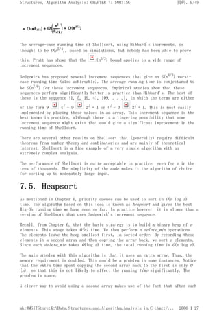 The average-case running time of Shellsort, using Hibbard's increments, is
thought to be O(n5/4), based on simulations, but nobody has been able to prove
this. Pratt has shown that the (n3/2) bound applies to a wide range of
increment sequences.
Sedgewick has proposed several increment sequences that give an O(n4/3) worst-
case running time (also achievable). The average running time is conjectured to
be O(n7/6) for these increment sequences. Empirical studies show that these
sequences perform significantly better in practice than Hibbard's. The best of
these is the sequence {1, 5, 19, 41, 109, . . .}, in which the terms are either
of the form 9 4i - 9 2i + 1 or 4i - 3 2i + 1. This is most easily
implemented by placing these values in an array. This increment sequence is the
best known in practice, although there is a lingering possibility that some
increment sequence might exist that could give a significant improvement in the
running time of Shellsort.
There are several other results on Shellsort that (generally) require difficult
theorems from number theory and combinatorics and are mainly of theoretical
interest. Shellsort is a fine example of a very simple algorithm with an
extremely complex analysis.
The performance of Shellsort is quite acceptable in practice, even for n in the
tens of thousands. The simplicity of the code makes it the algorithm of choice
for sorting up to moderately large input.
7.5. Heapsort
As mentioned in Chapter 6, priority queues can be used to sort in O(n log n)
time. The algorithm based on this idea is known as heapsort and gives the best
Big-Oh running time we have seen so far. In practice however, it is slower than a
version of Shellsort that uses Sedgewick's increment sequence.
Recall, from Chapter 6, that the basic strategy is to build a binary heap of n
elements. This stage takes O(n) time. We then perform n delete_min operations.
The elements leave the heap smallest first, in sorted order. By recording these
elements in a second array and then copying the array back, we sort n elements.
Since each delete_min takes O(log n) time, the total running time is O(n log n).
The main problem with this algorithm is that it uses an extra array. Thus, the
memory requirement is doubled. This could be a problem in some instances. Notice
that the extra time spent copying the second array back to the first is only O
(n), so that this is not likely to affect the running time significantly. The
problem is space.
A clever way to avoid using a second array makes use of the fact that after each
页码，9/49
Structures, Algorithm Analysis: CHAPTER 7: SORTING
2006-1-27
mk:@MSITStore:K:Data.Structures.and.Algorithm.Analysis.in.C.chm::/...
 