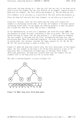 delete_min, the heap shrinks by 1. Thus the cell that was last in the heap can be
used to store the element that was just deleted. As an example, suppose we have a
heap with six elements. The first delete_min produces a1. Now the heap has only
five elements, so we can place a1 in position 6. The next delete_min produces a2.
Since the heap will now only have four elements, we can place a2 in position 5.
Using this strategy, after the last delete_min the array will contain the
elements in decreasing sorted order. If we want the elements in the more typical
increasing sorted order, we can change the ordering property so that the parent
has a larger key than the child. Thus we have a (max)heap.
In our implementation, we will use a (max)heap, but avoid the actual ADT for
the purposes of speed. As usual, everything is done in an array. The first step
builds the heap in linear time. We then perform n - 1 delete_maxes by swapping
the last element in the heap with the first, decrementing the heap size, and
percolating down. When the algorithm terminates, the array contains the elements
in sorted order. For instance, consider the input sequence 31, 41, 59, 26, 53,
58, 97. The resulting heap is shown in Figure 7.6.
Figure 7.7 shows the heap that results after the first delete_max. As the figures
imply, the last element in the heap is 31; 97 has been placed in a part of the
heap array that is technically no longer part of the heap. After 5 more
delete_max operations, the heap will actually have only one element, but the
elements left in the heap array will be in sorted order.
The code to perform heapsort is given in Figure 7.8.
Figure 7.6 (Max) heap after build_heap phase
页码，10/49
Structures, Algorithm Analysis: CHAPTER 7: SORTING
2006-1-27
mk:@MSITStore:K:Data.Structures.and.Algorithm.Analysis.in.C.chm::/...
 