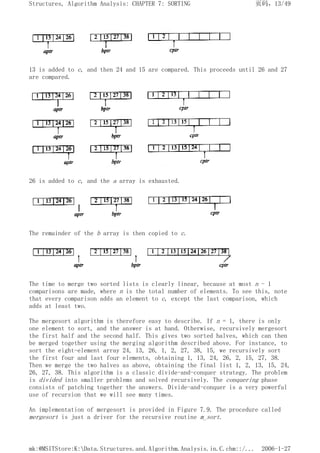 13 is added to c, and then 24 and 15 are compared. This proceeds until 26 and 27
are compared.
26 is added to c, and the a array is exhausted.
The remainder of the b array is then copied to c.
The time to merge two sorted lists is clearly linear, because at most n - 1
comparisons are made, where n is the total number of elements. To see this, note
that every comparison adds an element to c, except the last comparison, which
adds at least two.
The mergesort algorithm is therefore easy to describe. If n = 1, there is only
one element to sort, and the answer is at hand. Otherwise, recursively mergesort
the first half and the second half. This gives two sorted halves, which can then
be merged together using the merging algorithm described above. For instance, to
sort the eight-element array 24, 13, 26, 1, 2, 27, 38, 15, we recursively sort
the first four and last four elements, obtaining 1, 13, 24, 26, 2, 15, 27, 38.
Then we merge the two halves as above, obtaining the final list 1, 2, 13, 15, 24,
26, 27, 38. This algorithm is a classic divide-and-conquer strategy. The problem
is divided into smaller problems and solved recursively. The conquering phase
consists of patching together the answers. Divide-and-conquer is a very powerful
use of recursion that we will see many times.
An implementation of mergesort is provided in Figure 7.9. The procedure called
mergesort is just a driver for the recursive routine m_sort.
页码，13/49
Structures, Algorithm Analysis: CHAPTER 7: SORTING
2006-1-27
mk:@MSITStore:K:Data.Structures.and.Algorithm.Analysis.in.C.chm::/...
 