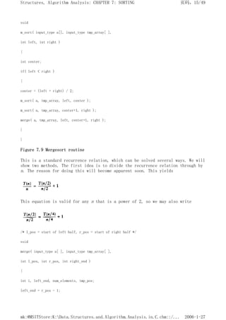 void
m_sort( input_type a[], input_type tmp_array[ ],
int left, int right )
{
int center;
if( left < right )
{
center = (left + right) / 2;
m_sort( a, tmp_array, left, center );
m_sort( a, tmp_array, center+1, right );
merge( a, tmp_array, left, center+1, right );
}
}
Figure 7.9 Mergesort routine
This is a standard recurrence relation, which can be solved several ways. We will
show two methods. The first idea is to divide the recurrence relation through by
n. The reason for doing this will become apparent soon. This yields
This equation is valid for any n that is a power of 2, so we may also write
/* 1_pos = start of left half, r_pos = start of right half */
void
merge( input_type a[ ], input_type tmp_array[ ],
int l_pos, int r_pos, int right_end )
{
int i, left_end, num_elements, tmp_pos;
left_end = r_pos - 1;
页码，15/49
Structures, Algorithm Analysis: CHAPTER 7: SORTING
2006-1-27
mk:@MSITStore:K:Data.Structures.and.Algorithm.Analysis.in.C.chm::/...
 