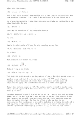 gives the final answer.
T(n) = n log n + n = O(n log n)
Notice that if we did not divide through by n at the start of the solutions, the
sum would not telescope. This is why it was necessary to divide through by n.
An alternative method is to substitute the recurrence relation continually on the
right-hand side. We have
T(n) = 2T(n/2) + n
Since we can substitute n/2 into the main equation,
2T(n/2) = 2(2(T(n/4)) + n/2) = 4T(n/4) + n
we have
T(n) = 4T(n/4) + 2n
Again, by substituting n/4 into the main equation, we see that
4T(n/4) = 4(2T(n/8)) + (n/4) = 8T(n/8) + n
So we have
T(n) = 8T(n/8) + 3n
Continuing in this manner, we obtain
T(n) = 2kT(n/2k) + k n
Using k = log n, we obtain
T(n) = nT(1) + n log n = n log n + n
The choice of which method to use is a matter of taste. The first method tends to
produce scrap work that fits better on a standard sheet of paper,
leading to fewer mathematical errors, but it requires a certain amount of
experience to apply. The second method is more of a brute force approach.
Recall that we have assumed n = 2k. The analysis can be refined to handle cases
when n is not a power of 2. The answer turns out to be almost identical (this is
usually the case).
Although mergesort's running time is O(n log n), it is hardly ever used for main
memory sorts. The main problem is that merging two sorted lists requires linear
extra memory, and the additional work spent copying to the temporary array and
back, throughout the algorithm, has the effect of slowing down the sort
considerably. This copying can be avoided by judiciously switching the roles of a
and tmp_array at alternate levels of the recursion. A variant of mergesort can
also be implemented nonrecursively (Exercise 7.13), but even so, for serious
页码，17/49
Structures, Algorithm Analysis: CHAPTER 7: SORTING
2006-1-27
mk:@MSITStore:K:Data.Structures.and.Algorithm.Analysis.in.C.chm::/...
 