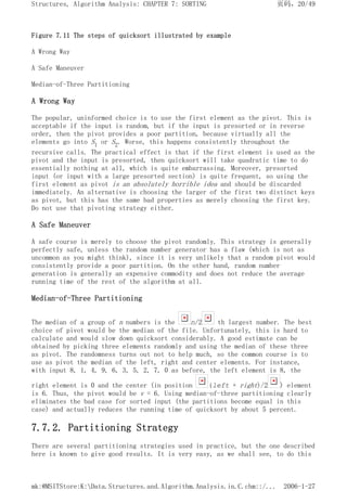 Figure 7.11 The steps of quicksort illustrated by example
A Wrong Way
A Safe Maneuver
Median-of-Three Partitioning
A Wrong Way
The popular, uninformed choice is to use the first element as the pivot. This is
acceptable if the input is random, but if the input is presorted or in reverse
order, then the pivot provides a poor partition, because virtually all the
elements go into S1 or S2. Worse, this happens consistently throughout the
recursive calls. The practical effect is that if the first element is used as the
pivot and the input is presorted, then quicksort will take quadratic time to do
essentially nothing at all, which is quite embarrassing. Moreover, presorted
input (or input with a large presorted section) is quite frequent, so using the
first element as pivot is an absolutely horrible idea and should be discarded
immediately. An alternative is choosing the larger of the first two distinct keys
as pivot, but this has the same bad properties as merely choosing the first key.
Do not use that pivoting strategy either.
A Safe Maneuver
A safe course is merely to choose the pivot randomly. This strategy is generally
perfectly safe, unless the random number generator has a flaw (which is not as
uncommon as you might think), since it is very unlikely that a random pivot would
consistently provide a poor partition. On the other hand, random number
generation is generally an expensive commodity and does not reduce the average
running time of the rest of the algorithm at all.
Median-of-Three Partitioning
The median of a group of n numbers is the n/2 th largest number. The best
choice of pivot would be the median of the file. Unfortunately, this is hard to
calculate and would slow down quicksort considerably. A good estimate can be
obtained by picking three elements randomly and using the median of these three
as pivot. The randomness turns out not to help much, so the common course is to
use as pivot the median of the left, right and center elements. For instance,
with input 8, 1, 4, 9, 6, 3, 5, 2, 7, 0 as before, the left element is 8, the
right element is 0 and the center (in position (left + right)/2 ) element
is 6. Thus, the pivot would be v = 6. Using median-of-three partitioning clearly
eliminates the bad case for sorted input (the partitions become equal in this
case) and actually reduces the running time of quicksort by about 5 percent.
7.7.2. Partitioning Strategy
There are several partitioning strategies used in practice, but the one described
here is known to give good results. It is very easy, as we shall see, to do this
页码，20/49
Structures, Algorithm Analysis: CHAPTER 7: SORTING
2006-1-27
mk:@MSITStore:K:Data.Structures.and.Algorithm.Analysis.in.C.chm::/...
 