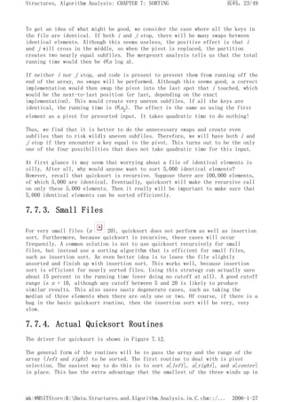 To get an idea of what might be good, we consider the case where all the keys in
the file are identical. If both i and j stop, there will be many swaps between
identical elements. Although this seems useless, the positive effect is that i
and j will cross in the middle, so when the pivot is replaced, the partition
creates two nearly equal subfiles. The mergesort analysis tells us that the total
running time would then be O(n log n).
If neither i nor j stop, and code is present to prevent them from running off the
end of the array, no swaps will be performed. Although this seems good, a correct
implementation would then swap the pivot into the last spot that i touched, which
would be the next-to-last position (or last, depending on the exact
implementation). This would create very uneven subfiles. If all the keys are
identical, the running time is O(n2). The effect is the same as using the first
element as a pivot for presorted input. It takes quadratic time to do nothing!
Thus, we find that it is better to do the unnecessary swaps and create even
subfiles than to risk wildly uneven subfiles. Therefore, we will have both i and
j stop if they encounter a key equal to the pivot. This turns out to be the only
one of the four possibilities that does not take quadratic time for this input.
At first glance it may seem that worrying about a file of identical elements is
silly. After all, why would anyone want to sort 5,000 identical elements?
However, recall that quicksort is recursive. Suppose there are 100,000 elements,
of which 5,000 are identical. Eventually, quicksort will make the recursive call
on only these 5,000 elements. Then it really will be important to make sure that
5,000 identical elements can be sorted efficiently.
7.7.3. Small Files
For very small files (n 20), quicksort does not perform as well as insertion
sort. Furthermore, because quicksort is recursive, these cases will occur
frequently. A common solution is not to use quicksort recursively for small
files, but instead use a sorting algorithm that is efficient for small files,
such as insertion sort. An even better idea is to leave the file slightly
unsorted and finish up with insertion sort. This works well, because insertion
sort is efficient for nearly sorted files. Using this strategy can actually save
about 15 percent in the running time (over doing no cutoff at all). A good cutoff
range is n = 10, although any cutoff between 5 and 20 is likely to produce
similar results. This also saves nasty degenerate cases, such as taking the
median of three elements when there are only one or two. Of course, if there is a
bug in the basic quicksort routine, then the insertion sort will be very, very
slow.
7.7.4. Actual Quicksort Routines
The driver for quicksort is shown in Figure 7.12.
The general form of the routines will be to pass the array and the range of the
array (left and right) to be sorted. The first routine to deal with is pivot
selection. The easiest way to do this is to sort a[left], a[right], and a[center]
in place. This has the extra advantage that the smallest of the three winds up in
页码，23/49
Structures, Algorithm Analysis: CHAPTER 7: SORTING
2006-1-27
mk:@MSITStore:K:Data.Structures.and.Algorithm.Analysis.in.C.chm::/...
 