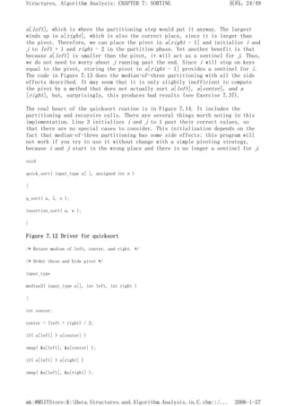 a[left], which is where the partitioning step would put it anyway. The largest
winds up in a[right], which is also the correct place, since it is larger than
the pivot. Therefore, we can place the pivot in a[right - 1] and initialize i and
j to left + 1 and right - 2 in the partition phase. Yet another benefit is that
because a[left] is smaller than the pivot, it will act as a sentinel for j. Thus,
we do not need to worry about j running past the end. Since i will stop on keys
equal to the pivot, storing the pivot in a[right - 1] provides a sentinel for i.
The code in Figure 7.13 does the median-of-three partitioning with all the side
effects described. It may seem that it is only slightly inefficient to compute
the pivot by a method that does not actually sort a[left], a[center], and a
[right], but, surprisingly, this produces bad results (see Exercise 7.37).
The real heart of the quicksort routine is in Figure 7.14. It includes the
partitioning and recursive calls. There are several things worth noting in this
implementation. Line 3 initializes i and j to 1 past their correct values, so
that there are no special cases to consider. This initialization depends on the
fact that median-of-three partitioning has some side effects; this program will
not work if you try to use it without change with a simple pivoting strategy,
because i and j start in the wrong place and there is no longer a sentinel for j.
void
quick_sort( input_type a[ ], unsigned int n )
{
q_sort( a, 1, n );
insertion_sort( a, n );
}
Figure 7.12 Driver for quicksort
/* Return median of left, center, and right. */
/* Order these and hide pivot */
input_type
median3( input_type a[], int left, int right )
{
int center;
center = (left + right) / 2;
if( a[left] > a[center] )
swap( &a[left], &a[center] );
if( a[left] > a[right] )
swap( &a[left], &a[right] );
页码，24/49
Structures, Algorithm Analysis: CHAPTER 7: SORTING
2006-1-27
mk:@MSITStore:K:Data.Structures.and.Algorithm.Analysis.in.C.chm::/...
 