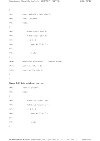{
/*2*/ pivot = median3( a, left, right );
/*3*/ i=left; j=right-1;
/*4*/ for(;;)
{
/*5*/ while( a[++i] < pivot );
/*6*/ while( a[--j] > pivot );
/*7*/ if( i < j )
/*8*/ swap( &a[i], &a[j] );
else
/*9*/ break;
}
/*10*/ swap( &a[i], &a[right-1] ); /*restore pivot*/
/*11*/ q_sort( a, left, i-1 );
/*12*/ q_sort( a, i+1, right );
}
}
Figure 7.14 Main quicksort routine
/*3*/ i=left+1; j=right-2;
/*4*/ for(;;)
{
/*5*/ while( a[i] < pivot ) i++;
/*6*/ while( a[j] > pivot ) j--;
/*7*/ if( i < j )
/*8*/ swap( &a[i], &a[j] );
else
/*9*/ break;
}
页码，26/49
Structures, Algorithm Analysis: CHAPTER 7: SORTING
2006-1-27
mk:@MSITStore:K:Data.Structures.and.Algorithm.Analysis.in.C.chm::/...
 