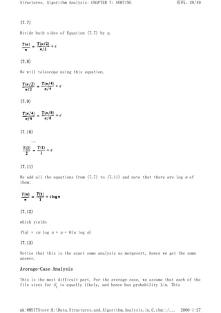 (7.7)
Divide both sides of Equation (7.7) by n.
(7.8)
We will telescope using this equation.
(7.9)
(7.10)
(7.11)
We add all the equations from (7.7) to (7.11) and note that there are log n of
them:
(7.12)
which yields
T(n) = cn log n + n = O(n log n)
(7.13)
Notice that this is the exact same analysis as mergesort, hence we get the same
answer.
Average-Case Analysis
This is the most difficult part. For the average case, we assume that each of the
file sizes for S1 is equally likely, and hence has probability 1/n. This
页码，28/49
Structures, Algorithm Analysis: CHAPTER 7: SORTING
2006-1-27
mk:@MSITStore:K:Data.Structures.and.Algorithm.Analysis.in.C.chm::/...
 
