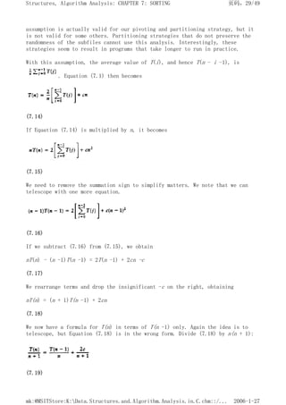 assumption is actually valid for our pivoting and partitioning strategy, but it
is not valid for some others. Partitioning strategies that do not preserve the
randomness of the subfiles cannot use this analysis. Interestingly, these
strategies seem to result in programs that take longer to run in practice.
With this assumption, the average value of T(i), and hence T(n - i -1), is
. Equation (7.1) then becomes
(7.14)
If Equation (7.14) is multiplied by n, it becomes
(7.15)
We need to remove the summation sign to simplify matters. We note that we can
telescope with one more equation.
(7.16)
If we subtract (7.16) from (7.15), we obtain
nT(n) - (n -1)T(n -1) = 2T(n -1) + 2cn -c
(7.17)
We rearrange terms and drop the insignificant -c on the right, obtaining
nT(n) = (n + 1)T(n -1) + 2cn
(7.18)
We now have a formula for T(n) in terms of T(n -1) only. Again the idea is to
telescope, but Equation (7.18) is in the wrong form. Divide (7.18) by n(n + 1):
(7.19)
页码，29/49
Structures, Algorithm Analysis: CHAPTER 7: SORTING
2006-1-27
mk:@MSITStore:K:Data.Structures.and.Algorithm.Analysis.in.C.chm::/...
 