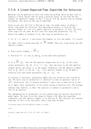 7.7.6. A Linear-Expected-Time Algorithm for Selection
Quicksort can be modified to solve the selection problem, which we have seen in
chapters 1 and 6. Recall that by using a priority queue, we can find the kth
largest (or smallest) element in O(n + k log n). For the special case of finding
the median, this gives an O(n log n) algorithm.
Since we can sort the file in O(n log n) time, one might expect to obtain a
better time bound for selection. The algorithm we present to find the kth
smallest element in a set S is almost identical to quicksort. In fact, the first
three steps are the same. We will call this algorithm quickselect. Let |Si|
denote the number of elements in Si. The steps of quickselect are
1. If |S| = 1, then k = 1 and return the elements in S as the answer. If a cutoff
for small files is being used and |S| CUTOFF, then sort S and return the kth
smallest element.
2. Pick a pivot element, v S.
3. Partition S - {v} into S1 and S2, as was done with quicksort.
4. If k |S1|, then the kth smallest element must be in S1. In this case,
return quickselect (S1, k). If k = 1 + |S1|, then the pivot is the kth smallest
element and we can return it as the answer. Otherwise, the kth smallest element
lies in S2, and it is the (k - |S1| - 1)st smallest element in S2. We make a
recursive call and return quickselect (S2, k - |S1| - 1).
In contrast to quicksort, quickselect makes only one recursive call instead of
two. The worst case of quickselect is identical to that of quicksort and is O
(n2). Intuitively, this is because quicksort's worst case is when one of S1 and
S2 is empty; thus, quickselect is not really saving a recursive call. The average
running time, however, is O(n). The analysis is similar to quicksort's and is
left as an exercise.
The implementation of quickselect is even simpler than the abstract description
might imply. The code to do this shown in Figure 7.16. When the algorithm
terminates, the kth smallest element is in position k. This destroys the original
ordering; if this is not desirable, then a copy must be made.
/* q_select places the kth smallest element in a[k]*/
void
q_select( input_type a[], int k, int left, int right )
{
页码，31/49
Structures, Algorithm Analysis: CHAPTER 7: SORTING
2006-1-27
mk:@MSITStore:K:Data.Structures.and.Algorithm.Analysis.in.C.chm::/...
 