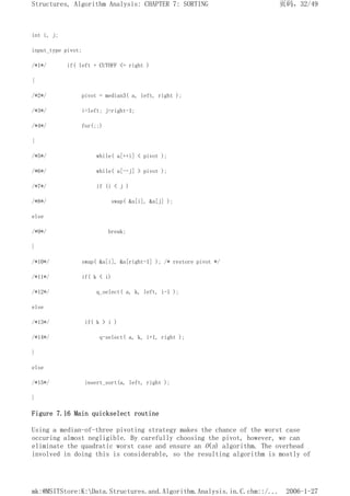 int i, j;
input_type pivot;
/*1*/ if( left + CUTOFF <= right )
{
/*2*/ pivot = median3( a, left, right );
/*3*/ i=left; j=right-1;
/*4*/ for(;;)
{
/*5*/ while( a[++i] < pivot );
/*6*/ while( a[--j] > pivot );
/*7*/ if (i < j )
/*8*/ swap( &a[i], &a[j] );
else
/*9*/ break;
}
/*10*/ swap( &a[i], &a[right-1] ); /* restore pivot */
/*11*/ if( k < i)
/*12*/ q_select( a, k, left, i-1 );
else
/*13*/ if( k > i )
/*14*/ q-select( a, k, i+1, right );
}
else
/*15*/ insert_sort(a, left, right );
}
Figure 7.16 Main quickselect routine
Using a median-of-three pivoting strategy makes the chance of the worst case
occuring almost negligible. By carefully choosing the pivot, however, we can
eliminate the quadratic worst case and ensure an O(n) algorithm. The overhead
involved in doing this is considerable, so the resulting algorithm is mostly of
页码，32/49
Structures, Algorithm Analysis: CHAPTER 7: SORTING
2006-1-27
mk:@MSITStore:K:Data.Structures.and.Algorithm.Analysis.in.C.chm::/...
 