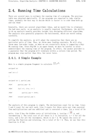 2.4. Running Time Calculations
There are several ways to estimate the running time of a program. The previous
table was obtained empirically. If two programs are expected to take similar
times, probably the best way to decide which is faster is to code them both up
and run them!
Generally, there are several algorithmic ideas, and we would like to eliminate
the bad ones early, so an analysis is usually required. Furthermore, the ability
to do an analysis usually provides insight into designing efficient algorithms.
The analysis also generally pinpoints the bottlenecks, which are worth coding
carefully.
To simplify the analysis, we will adopt the convention that there are no
particular units of time. Thus, we throw away leading constants. We will also
throw away low-order terms, so what we are essentially doing is computing a Big-
Oh running time. Since Big-Oh is an upper bound, we must be careful to never
underestimate the running time of the program. In effect, the answer provided is
a guarantee that the program will terminate within a certain time period. The
program may stop earlier than this, but never later.
2.4.1. A Simple Example
Here is a simple program fragment to calculate
unsigned int
sum( int n )
{
unsigned int i, partial_sum;
/*1*/ partial_sum = 0;
/*2*/ for( i=1; i<=n; i++ )
/*3*/ partial_sum += i*i*i;
/*4*/ return( partial_sum );
}
The analysis of this program is simple. The declarations count for no time. Lines
1 and 4 count for one unit each. Line 3 counts for three units per time executed
(two multiplications and one addition) and is executed n times, for a total of 3n
units. Line 2 has the hidden costs of initializing i, testing i n, and
incrementing i. The total cost of all these is 1 to initialize, n + 1 for all the
tests, and n for all the increments, which is 2n + 2. We ignore the costs of
calling the function and returning, for a total of 5n + 4. Thus, we say that this
function is O (n).
页码，8/30
Structures, Algorithm Analysis: CHAPTER 2: ALGORITHM ANALYSIS
2006-1-27
mk:@MSITStore:K:Data.Structures.and.Algorithm.Analysis.in.C.chm::/...
 