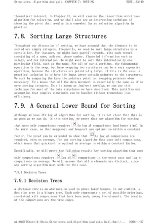 theoretical interest. In Chapter 10, we will examine the linear-time worst-case
algorithm for selection, and we shall also see an interesting technique of
choosing the pivot that results in a somewhat faster selection algorithm in
practice.
7.8. Sorting Large Structures
Throughout our discussion of sorting, we have assumed that the elements to be
sorted are simply integers. Frequently, we need to sort large structures by a
certain key. For instance, we might have payroll records, with each record
consisting of a name, address, phone number, financial information such as
salary, and tax information. We might want to sort this information by one
particular field, such as the name. For all of our algorithms, the fundamental
operation is the swap, but here swapping two structures can be a very expensive
operation, because the structures are potentially large. If this is the case, a
practical solution is to have the input array contain pointers to the structures.
We sort by comparing the keys the pointers point to, swapping pointers when
necessary. This means that all the data movement is essentially the same as if we
were sorting integers. This is known as indirect sorting; we can use this
technique for most of the data structures we have described. This justifies our
assumption that complex structures can be handled without tremendous loss
efficiency.
7.9. A General Lower Bound for Sorting
Although we have O(n log n) algorithms for sorting, it is not clear that this is
as good as we can do. In this section, we prove that any algorithm for sorting
that uses only comparisons requires (n log n) comparisons (and hence time) in
the worst case, so that mergesort and heapsort are optimal to within a constant
factor. The proof can be extended to show that (n log n) comparisons are
required, even on average, for any sorting algorithm that uses only comparisons,
which means that quicksort is optimal on average to within a constant factor.
Specifically, we will prove the following result: Any sorting algorithm that uses
only comparisons requires log n! comparisons in the worst case and log n!
comparisons on average. We will assume that all n elements are distinct, since
any sorting algorithm must work for this case.
7.9.1 Decision Trees
7.9.1 Decision Trees
A decision tree is an abstraction used to prove lower bounds. In our context, a
decision tree is a binary tree. Each node represents a set of possible orderings,
consistent with comparisons that have been made, among the elements. The results
of the comparisons are the tree edges.
页码，33/49
Structures, Algorithm Analysis: CHAPTER 7: SORTING
2006-1-27
mk:@MSITStore:K:Data.Structures.and.Algorithm.Analysis.in.C.chm::/...
 