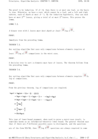 The proof is by induction. If d = 0, then there is at most one leaf, so the basis
is true. Otherwise, we have a root, which cannot be a leaf, and a left and right
subtree, each of depth at most d - 1. By the induction hypothesis, they can each
have at most 2d-1 leaves, giving a total of at most 2d leaves. This proves the
lemma.
LEMMA 7.2.
A binary tree with L leaves must have depth at least log L .
PROOF:
Immediate from the preceding lemma.
THEOREM 7.5.
Any sorting algorithm that uses only comparisons between elements requires at
least log n! comparisons in the worst case.
PROOF:
A decision tree to sort n elements must have n! leaves. The theorem follows from
the preceding lemma.
THEOREM 7.6.
Any sorting algorithm that uses only comparisons between elements requires (n
log n) comparisons.
PROOF:
From the previous theorem, log n! comparisons are required.
This type of lower-bound argument, when used to prove a worst-case result, is
sometimes known as an information-theoretic lower bound. The general theorem says
that if there are P different possible cases to distinguish, and the questions
are of the form YES/NO, then log P questions are always required in some
页码，35/49
Structures, Algorithm Analysis: CHAPTER 7: SORTING
2006-1-27
mk:@MSITStore:K:Data.Structures.and.Algorithm.Analysis.in.C.chm::/...
 