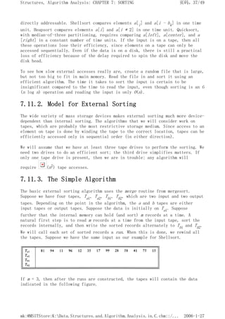 directly addressable. Shellsort compares elements a[i] and a[i - hk] in one time
unit. Heapsort compares elements a[i] and a[i * 2] in one time unit. Quicksort,
with median-of-three partitioning, requires comparing a[left], a[center], and a
[right] in a constant number of time units. If the input is on a tape, then all
these operations lose their efficiency, since elements on a tape can only be
accessed sequentially. Even if the data is on a disk, there is still a practical
loss of efficiency because of the delay required to spin the disk and move the
disk head.
To see how slow external accesses really are, create a random file that is large,
but not too big to fit in main memory. Read the file in and sort it using an
efficient algorithm. The time it takes to sort the input is certain to be
insignificant compared to the time to read the input, even though sorting is an O
(n log n) operation and reading the input is only O(n).
7.11.2. Model for External Sorting
The wide variety of mass storage devices makes external sorting much more device-
dependent than internal sorting. The algorithms that we will consider work on
tapes, which are probably the most restrictive storage medium. Since access to an
element on tape is done by winding the tape to the correct location, tapes can be
efficiently accessed only in sequential order (in either direction).
We will assume that we have at least three tape drives to perform the sorting. We
need two drives to do an efficient sort; the third drive simplifies matters. If
only one tape drive is present, then we are in trouble: any algorithm will
require (n2) tape accesses.
7.11.3. The Simple Algorithm
The basic external sorting algorithm uses the merge routine from mergesort.
Suppose we have four tapes, Ta1, Ta2, Tb1, Tb2, which are two input and two output
tapes. Depending on the point in the algorithm, the a and b tapes are either
input tapes or output tapes. Suppose the data is initially on Ta1. Suppose
further that the internal memory can hold (and sort) m records at a time. A
natural first step is to read m records at a time from the input tape, sort the
records internally, and then write the sorted records alternately to Tb1 and Tb2.
We will call each set of sorted records a run. When this is done, we rewind all
the tapes. Suppose we have the same input as our example for Shellsort.
If m = 3, then after the runs are constructed, the tapes will contain the data
indicated in the following figure.
页码，37/49
Structures, Algorithm Analysis: CHAPTER 7: SORTING
2006-1-27
mk:@MSITStore:K:Data.Structures.and.Algorithm.Analysis.in.C.chm::/...
 