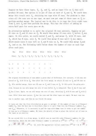 Suppose we have three tapes, T1, T2, and T3, and an input file on T1 that will
produce 34 runs. One option is to put 17 runs on each of T2 and T3. We could then
merge this result onto T1, obtaining one tape with 17 runs. The problem is that
since all the runs are on one tape, we must now put some of these runs on T2 to
perform another merge. The logical way to do this is to copy the first eight runs
from T1 onto T2 and then perform the merge. This has the effect of adding an
extra half pass for every pass we do.
An alternative method is to split the original 34 runs unevenly. Suppose we put
21 runs on T2 and 13 runs on T3. We would then merge 13 runs onto T1 before T3 was
empty. At this point, we could rewind T1 and T3, and merge T1, with 13 runs, and
T2, which has 8 runs, onto T3. We could then merge 8 runs until T2 was empty,
which would leave 5 runs left on T1 and 8 runs on T3. We could then merge T1 and
T3, and so on. The following table below shows the number of runs on each tape
after each pass.
Run After After After After After After After
Const. T3 + T2 T1 + T2 T1 + T3 T2 + T3 T1 + T2 T1 + T3 T2 + T3
-------------------------------------------------------------------------
T1 0 13 5 0 3 1 0 1
T2 21 8 0 5 2 0 1 0
T3 13 0 8 3 0 2 1 0
The original distribution of runs makes a great deal of difference. For instance, if 22 runs are
placed on T2, with 12 on T3, then after the first merge, we obtain 12 runs on T1 and 10 runs on
T2. Afte another merge, there are 10 runs on T1 and 2 runs on T3. At this point the going gets
slow, because we can only merge two sets of runs before T3 is exhausted. Then T1 has 8 runs and
T2 has 2 runs. Again, we can only merge two sets of runs, obtaining T1 with 6 runs and T3 with 2
runs. After three more passes, T2 has two runs and the other tapes are empty. We must copy one
run to another tape, and then we can finish the merge.
It turns out that the first distribution we gave is optimal. If the number of runs is a Fibonacci
number Fn, then the best way to distribute them is to split them into two Fibonacci numbers Fn-1
and Fn-2. Otherwise, it is necessary to pad the tape with dummy runs in order to get the number
of runs up to a Fibonacci number. We leave the details of how to place the initial set of runs on
the tapes as an exercise.
We can extend this to a k-way merge, in which case we need kth order Fibonacci numbers for the
distribution, where the kth order Fibonacci number is defined as F(k)(n) = F(k)(n - 1) + F(k)(n -
2) + + F(k)(n - k), with the appropriate initial conditions F(k)(n) = 0, 0 n
页码，40/49
Structures, Algorithm Analysis: CHAPTER 7: SORTING
2006-1-27
mk:@MSITStore:K:Data.Structures.and.Algorithm.Analysis.in.C.chm::/...
 