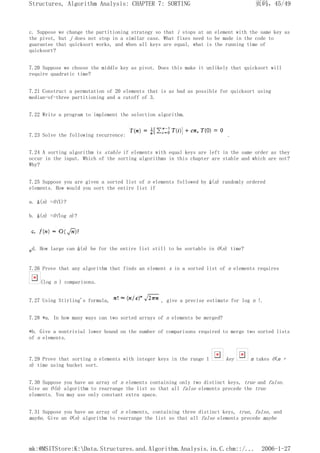 c. Suppose we change the partitioning strategy so that i stops at an element with the same key as
the pivot, but j does not stop in a similar case. What fixes need to be made in the code to
guarantee that quicksort works, and when all keys are equal, what is the running time of
quicksort?
7.20 Suppose we choose the middle key as pivot. Does this make it unlikely that quicksort will
require quadratic time?
7.21 Construct a permutation of 20 elements that is as bad as possible for quicksort using
median-of-three partitioning and a cutoff of 3.
7.22 Write a program to implement the selection algorithm.
7.23 Solve the following recurrence: .
7.24 A sorting algorithm is stable if elements with equal keys are left in the same order as they
occur in the input. Which of the sorting algorithms in this chapter are stable and which are not?
Why?
7.25 Suppose you are given a sorted list of n elements followed by â(n) randomly ordered
elements. How would you sort the entire list if
a. â(n) =O(1)?
b. â(n) =O(log n)?
*d. How large can â(n) be for the entire list still to be sortable in O(n) time?
7.26 Prove that any algorithm that finds an element x in a sorted list of n elements requires
(log n ) comparisons.
7.27 Using Stirling's formula, , give a precise estimate for log n !.
7.28 *a. In how many ways can two sorted arrays of n elements be merged?
*b. Give a nontrivial lower bound on the number of comparisons required to merge two sorted lists
of n elements.
7.29 Prove that sorting n elements with integer keys in the range 1 key m takes O(m +
n) time using bucket sort.
7.30 Suppose you have an array of n elements containing only two distinct keys, true and false.
Give an O(n) algorithm to rearrange the list so that all false elements precede the true
elements. You may use only constant extra space.
7.31 Suppose you have an array of n elements, containing three distinct keys, true, false, and
maybe. Give an O(n) algorithm to rearrange the list so that all false elements precede maybe
页码，45/49
Structures, Algorithm Analysis: CHAPTER 7: SORTING
2006-1-27
mk:@MSITStore:K:Data.Structures.and.Algorithm.Analysis.in.C.chm::/...
 