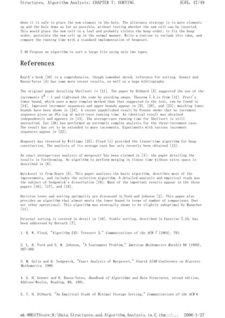 when it is safe to place the new element in the hole. The alternate strategy is to move elements
up and the hole down as far as possible, without testing whether the new cell can be inserted.
This would place the new cell in a leaf and probably violate the heap order; to fix the heap
order, percolate the new cell up in the normal manner. Write a routine to include this idea, and
compare the running time with a standard implementation of heapsort.
7.40 Propose an algorithm to sort a large file using only two tapes.
References
Knuth's book [10] is a comprehensive, though somewhat dated, reference for sorting. Gonnet and
Baeza-Yates [4] has some more recent results, as well as a huge bibliography.
The original paper detailing Shellsort is [21]. The paper by Hibbard [5] suggested the use of the
increments 2k - 1 and tightened the code by avoiding swaps. Theorem 7.4 is from [12]. Pratt's
lower bound, which uses a more complex method than that suggested in the text, can be found in
[14]. Improved increment sequences and upper bounds appear in [9], [20], and [23]; matching lower
bounds have been shown in [24]. A recent unpublished result by Poonen shows that no increment
sequence gives an O(n log n) worst-case running time. An identical result was obtained
independently and appears in [13]. The average-case running time for Shellsort is still
unresolved. Yao [26] has performed an extremely complex analysis for the three-increment case.
The result has yet to be extended to more increments. Experiments with various increment
sequences appear in [22].
Heapsort was invented by Williams [25]; Floyd [1] provided the linear-time algorithm for heap
construction. The analysis of its average case has only recently been obtained [15].
An exact average-case analysis of mergesort has been claimed in [3]; the paper detailing the
results is forthcoming. An algorithm to perform merging in linear time without extra space is
described in [8].
Quicksort is from Hoare [6]. This paper analyzes the basic algorithm, describes most of the
improvements, and includes the selection algorithm. A detailed analysis and empirical study was
the subject of Sedgewick's dissertation [19]. Many of the important results appear in the three
papers [16], [17], and [18].
Decision trees and sorting optimality are discussed in Ford and Johnson [2]. This paper also
provides an algorithm that almost meets the lower bound in terms of number of comparisons (but
not other operations). This algorithm was eventually shown to be slightly suboptimal by Manacher
[11].
External sorting is covered in detail in [10]. Stable sorting, described in Exercise 7.24, has
been addressed by Horvath [7].
1. R. W. Floyd, "Algorithm 245: Treesort 3," Communications of the ACM 7 (1964), 701.
2. L. R. Ford and S. M. Johnson, "A Tournament Problem," American Mathematics Monthly 66 (1959),
387-389.
3. M. Golin and R. Sedgewick, "Exact Analysis of Mergesort," Fourth SIAM Conference on Discrete
Mathematics, 1988.
4. G. H. Gonnet and R. Baeza-Yates, Handbook of Algorithms and Data Structures, second edition,
Addison-Wesley, Reading, MA, 1991.
5. T. H. Hibbard, "An Empirical Study of Minimal Storage Sorting," Communications of the ACM 6
页码，47/49
Structures, Algorithm Analysis: CHAPTER 7: SORTING
2006-1-27
mk:@MSITStore:K:Data.Structures.and.Algorithm.Analysis.in.C.chm::/...
 