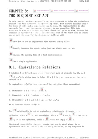 CHAPTER 8:
THE DISJOINT SET ADT
In this chapter, we describe an efficient data structure to solve the equivalence
problem. The data structure is simple to implement. Each routine requires only a
few lines of code, and a simple array can be used. The implementation is also
extremely fast, requiring constant average time per operation. This data
structure is also very interesting from a theoretical point of view, because its
analysis is extremely difficult; the functional form of the worst case is unlike
any we have yet seen. For the disjoint set ADT, we will
Show how it can be implemented with minimal coding effort.
Greatly increase its speed, using just two simple observations.
Analyze the running time of a fast implementation.
See a simple application.
8.1. Equivalence Relations
A relation R is defined on a set S if for every pair of elements (a, b), a, b
S, a R b is either true or false. If a R b is true, then we say that a is
related to b.
An equivalence relation is a relation R that satisfies three properties:
1. (Reflexive) a R a, for all a S.
2. (Symmetric) a R b if and only if b R a.
3. (Transitive) a R b and b R c implies that a R c.
We'll consider several examples.
The relationship is not an equivalence relationship. Although it is
reflexive, since a a, and transitive, since a b and b c implies a
c, it is not symmetric, since a b does not imply b a.
Electrical connectivity, where all connections are by metal wires, is an
equivalence relation. The relation is clearly reflexive, as any component is
Next Chapter
Return to Table of Contents
Previous Chapter
页码，1/23
Structures, Algorithm Analysis: CHAPTER 8: THE DISJOINT SET ADT
2006-1-27
mk:@MSITStore:K:Data.Structures.and.Algorithm.Analysis.in.C.chm::/...
 