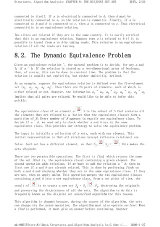 connected to itself. If a is electrically connected to b, then b must be
electrically connected to a, so the relation is symmetric. Finally, if a is
connected to b and b is connected to c, then a is connected to c. Thus electrical
connectivity is an equivalence relation.
Two cities are related if they are in the same country. It is easily verified
that this is an equivalence relation. Suppose town a is related to b if it is
possible to travel from a to b by taking roads. This relation is an equivalence
relation if all the roads are two-way.
8.2. The Dynamic Equivalence Problem
Given an equivalence relation ~, the natural problem is to decide, for any a and
b, if a ~ b. If the relation is stored as a two-dimensional array of booleans,
then, of course, this can be done in constant time. The problem is that the
relation is usually not explicitly, but rather implicitly, defined.
As an example, suppose the equivalence relation is defined over the five-element
set {a1, a2, a3, a4, a5}. Then there are 25 pairs of elements, each of which is
either related or not. However, the information a1 ~ a2, a3 ~ a4, a5 ~ a1, a4 ~ a2
implies that all pairs are related. We would like to be able to infer this
quickly.
The equivalence class of an element a S is the subset of S that contains all
the elements that are related to a. Notice that the equivalence classes form a
partition of S: Every member of S appears in exactly one equivalence class. To
decide if a ~ b, we need only to check whether a and b are in the same
equivalence class. This provides our strategy to solve the equivalence problem.
The input is initially a collection of n sets, each with one element. This
initial representation is that all relations (except reflexive relations) are
false. Each set has a different element, so that Si Sj = ; this makes the
sets disjoint.
There are two permissible operations. The first is find, which returns the name
of the set (that is, the equivalence class) containing a given element. The
second operation adds relations. If we want to add the relation a ~ b, then we
first see if a and b are already related. This is done by performing finds on
both a and b and checking whether they are in the same equivalence class. If they
are not, then we apply union. This operation merges the two equivalence classes
containing a and b into a new equivalence class. From a set point of view, the
result of is to create a new set Sk = Si Sj, destroying the originals
and preserving the disjointness of all the sets. The algorithm to do this is
frequently known as the disjoint set union/find algorithm for this reason.
This algorithm is dynamic because, during the course of the algorithm, the sets
can change via the union operation. The algorithm must also operate on-line: When
a find is performed, it must give an answer before continuing. Another
页码，2/23
Structures, Algorithm Analysis: CHAPTER 8: THE DISJOINT SET ADT
2006-1-27
mk:@MSITStore:K:Data.Structures.and.Algorithm.Analysis.in.C.chm::/...
 