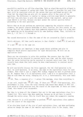 possibility would be an off-line algorithm. Such an algorithm would be allowed to
see the entire sequence of unions and finds. The answer it provides for each find
must still be consistent with all the unions that were performed up until the
find, but the algorithm can give all its answers after it has seen all the
questions. The difference is similar to taking a written exam (which is generally
off-line--you only have to give the answers before time expires), and an oral
exam (which is on-line, because you must answer the current question before
proceeding to the next question).
Notice that we do not perform any operations comparing the relative values of
elements, but merely require knowledge of their location. For this reason, we can
assume that all the elements have been numbered sequentially from 1 to n and that
the numbering can be determined easily by some hashing scheme. Thus, initially we
have Si = {i} for i = 1 through n.
Our second observation is that the name of the set returned by find is actually
fairly abitrary. All that really matters is that find(x) = find( ) if and only
if x and are in the same set.
These operations are important in many graph theory problems and also in
compilers which process equivalence (or type) declarations. We will see an
application later.
There are two strategies to solve this problem. One ensures that the find
instruction can be executed in constant worst-case time, and the other ensures
that the union instruction can be executed in constant worst-case time. It has
recently been shown that both cannot be done simultaneously in constant worst-
case time.
We will now briefly discuss the first approach. For the find operation to be
fast, we could maintain, in an array, the name of the equivalence class for each
element. Then find is just a simple O(1) lookup. Suppose we want to perform union
(a, b). Suppose that a is in equivalence class i and b is in equivalence class j.
Then we scan down the array, changing all is to j. Unfortunately, this scan takes
(n). Thus, a sequence of n - 1 unions (the maximum, since then everything is
in one set), would take (n2) time. If there are (n2) find operations, this
performance is fine, since the total running time would then amount to O(1) for
each union or find operation over the course of the algorithm. If there are fewer
finds, this bound is not acceptable.
One idea is to keep all the elements that are in the same equivalence class in a
linked list. This saves time when updating, because we do not have to search
through the entire array. This by itself does not reduce the asymptotic running
time, because it is still possible to perform (n2) equivalence class updates
over the course of the algorithm.
If we also keep track of the size of each equivalence class, and when performing
unions we change the name of the smaller equivalence class to the larger, then
页码，3/23
Structures, Algorithm Analysis: CHAPTER 8: THE DISJOINT SET ADT
2006-1-27
mk:@MSITStore:K:Data.Structures.and.Algorithm.Analysis.in.C.chm::/...
 