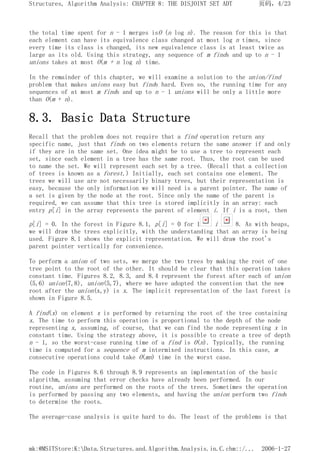 the total time spent for n - 1 merges isO (n log n). The reason for this is that
each element can have its equivalence class changed at most log n times, since
every time its class is changed, its new equivalence class is at least twice as
large as its old. Using this strategy, any sequence of m finds and up to n - 1
unions takes at most O(m + n log n) time.
In the remainder of this chapter, we will examine a solution to the union/find
problem that makes unions easy but finds hard. Even so, the running time for any
sequences of at most m finds and up to n - 1 unions will be only a little more
than O(m + n).
8.3. Basic Data Structure
Recall that the problem does not require that a find operation return any
specific name, just that finds on two elements return the same answer if and only
if they are in the same set. One idea might be to use a tree to represent each
set, since each element in a tree has the same root. Thus, the root can be used
to name the set. We will represent each set by a tree. (Recall that a collection
of trees is known as a forest.) Initially, each set contains one element. The
trees we will use are not necessarily binary trees, but their representation is
easy, because the only information we will need is a parent pointer. The name of
a set is given by the node at the root. Since only the name of the parent is
required, we can assume that this tree is stored implicitly in an array: each
entry p[i] in the array represents the parent of element i. If i is a root, then
p[i] = 0. In the forest in Figure 8.1, p[i] = 0 for 1 i 8. As with heaps,
we will draw the trees explicitly, with the understanding that an array is being
used. Figure 8.1 shows the explicit representation. We will draw the root's
parent pointer vertically for convenience.
To perform a union of two sets, we merge the two trees by making the root of one
tree point to the root of the other. It should be clear that this operation takes
constant time. Figures 8.2, 8.3, and 8.4 represent the forest after each of union
(5,6) union(7,8), union(5,7), where we have adopted the convention that the new
root after the union(x,y) is x. The implicit representation of the last forest is
shown in Figure 8.5.
A find(x) on element x is performed by returning the root of the tree containing
x. The time to perform this operation is proportional to the depth of the node
representing x, assuming, of course, that we can find the node representing x in
constant time. Using the strategy above, it is possible to create a tree of depth
n - 1, so the worst-case running time of a find is O(n). Typically, the running
time is computed for a sequence of m intermixed instructions. In this case, m
consecutive operations could take O(mn) time in the worst case.
The code in Figures 8.6 through 8.9 represents an implementation of the basic
algorithm, assuming that error checks have already been performed. In our
routine, unions are performed on the roots of the trees. Sometimes the operation
is performed by passing any two elements, and having the union perform two finds
to determine the roots.
The average-case analysis is quite hard to do. The least of the problems is that
页码，4/23
Structures, Algorithm Analysis: CHAPTER 8: THE DISJOINT SET ADT
2006-1-27
mk:@MSITStore:K:Data.Structures.and.Algorithm.Analysis.in.C.chm::/...
 