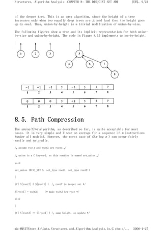 of the deeper tree. This is an easy algorithm, since the height of a tree
increases only when two equally deep trees are joined (and then the height goes
up by one). Thus, union-by-height is a trivial modification of union-by-size.
The following figures show a tree and its implicit representation for both union-
by-size and union-by-height. The code in Figure 8.13 implements union-by-height.
8.5. Path Compression
The union/find algorithm, as described so far, is quite acceptable for most
cases. It is very simple and linear on average for a sequence of m instructions
(under all models). However, the worst case of O(m log n ) can occur fairly
easily and naturally.
/* assume root1 and root2 are roots */
/* union is a C keyword, so this routine is named set_union */
void
set_union (DISJ_SET S, set_type root1, set_type root2 )
{
if( S[root2] < S[root1] ) /* root2 is deeper set */
S[root1] = root2; /* make root2 new root */
else
{
if( S[root2] == S[root1] ) /* same height, so update */
页码，9/23
Structures, Algorithm Analysis: CHAPTER 8: THE DISJOINT SET ADT
2006-1-27
mk:@MSITStore:K:Data.Structures.and.Algorithm.Analysis.in.C.chm::/...
 