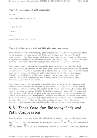 Figure 8.14 An example of path compression
set_type
find( element_type x, DISJ_SET S )
{
if( S[x] <= 0 )
return x;
else
return( S[x] = find( S[x], S ) );
}
Figure 8.15 Code for disjoint set find with path compression
When unions are done arbitrarily, path compression is a good idea, because there
is an abundance of deep nodes and these are brought near the root by path
compression. It has been proven that when path compression is done in this case,
a sequence of m operations requires at most O(m log n) time. It is still an open
problem to determine what the average-case behavior is in this situation.
Path compression is perfectly compatible with union-by-size, and thus both
routines can be implemented at the same time. Since doing union-by-size by itself
is expected to execute a sequence of m operations in linear time, it is not clear
that the extra pass involved in path compression is worthwhile on average.
Indeed, this problem is still open. However, as we shall see later, the
combination of path compression and a smart union rule guarantees a very
efficient algorithm in all cases.
Path compression is not entirely compatible with union-by-height, because path
compression can change the heights of the trees. It is not at all clear how to
re-compute them efficiently. The answer is do not!! Then the heights stored for
each tree become estimated heights (sometimes known as ranks), but it turns out
that union-by-rank (which is what this has now become) is just as efficient in
theory as union-by-size. Furthermore, heights are updated less often than sizes.
As with union-by-size, it is not clear whether path compression is worthwhile on
average. What we will show in the next section is that with either union
heuristic, path compression significantly reduces the worst-case running time.
8.6. Worst Case for Union-by-Rank and
Path Compression
When both heuristics are used, the algorithm is almost linear in the worst case.
Specifically, the time required in the worst case is (m (m, n)) (provided m
n), where (m, n) is a functional inverse of Ackerman's function, which is
页码，11/23
Structures, Algorithm Analysis: CHAPTER 8: THE DISJOINT SET ADT
2006-1-27
mk:@MSITStore:K:Data.Structures.and.Algorithm.Analysis.in.C.chm::/...
 