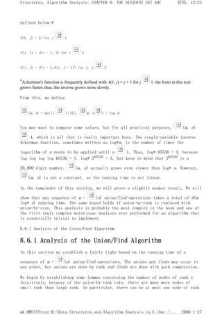 defined below:*
A(1, j) = 2j for j 1
A(i, 1) = A(i - 1, 2) for i 2
A(i, j) = A(i - 1,A(i, j - 1)) for i, j 2
*Ackerman's function is frequently defined with A(1, j) = j + 1 for j 1. the form in this text
grows faster; thus, the inverse grows more slowly.
From this, we define
(m, n) = min{i 1|A(i, m/ n ) > log n}
You may want to compute some values, but for all practical purposes, (m, n)
4, which is all that is really important here. The single-variable inverse
Ackerman function, sometimes written as log*n, is the number of times the
logarithm of n needs to be applied until n 1. Thus, log* 65536 = 4, because
log log log log 65536 = 1. log* 265536 = 5, but keep in mind that 265536 is a
20,000-digit number. (m, n) actually grows even slower then log* n. However,
(m, n) is not a constant, so the running time is not linear.
In the remainder of this section, we will prove a slightly weaker result. We will
show that any sequence of m = (n) union/find operations takes a total of O(m
log* n) running time. The same bound holds if union-by-rank is replaced with
union-by-size. This analysis is probably the most complex in the book and one of
the first truly complex worst-case analyses ever performed for an algorithm that
is essentially trivial to implement.
8.6.1 Analysis of the Union/Find Algorithm
8.6.1 Analysis of the Union/Find Algorithm
In this section we establish a fairly tight bound on the running time of a
sequence of m = (n) union/find operations. The unions and finds may occur in
any order, but unions are done by rank and finds are done with path compression.
We begin by establishing some lemmas concerning the number of nodes of rank r.
Intuitively, because of the union-by-rank rule, there are many more nodes of
small rank than large rank. In particular, there can be at most one node of rank
页码，12/23
Structures, Algorithm Analysis: CHAPTER 8: THE DISJOINT SET ADT
2006-1-27
mk:@MSITStore:K:Data.Structures.and.Algorithm.Analysis.in.C.chm::/...
 