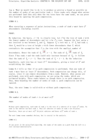 log n. What we would like to do is to produce as precise a bound as possible on
the number of nodes of any particular rank r. Since ranks only change when unions
are performed (and then only when the two trees have the same rank), we can prove
this bound by ignoring the path compression.
LEMMA 8.1.
When executing a sequence of union instructions, a node of rank r must have 2r
descendants (including itself).
PROOF:
By induction. the basis, r = 0, is clearly true. Let T be the tree of rank r with
the fewest number of descendants and let x be T's root. Suppose the last union x
was involved in was between T1 and T2. Suppose T1's root was x. If T1 had rank r,
then T1 would be a tree of height r with fewer descendants than T, which
contradicts the assumption that T is the tree with the smallest number of
descendants. Hence the rank of T1 r - 1. The rank of T2 rank of T1.
Since T has rank r and the rank could only increase because of T2, it follows
that the rank of T2 = r - 1. Then the rank of T1 = r - 1. By the induction
hypothesis, each tree has at least 2r-1 descendants, giving a total of 2r and
establishing the lemma.
Lemma 8.1 tells us that if no path compression is performed, then any node of
rank r must have at least 2r descendants. Path compression can change this, of
course, since it can remove descendants from a node. However, when unions are
performed, even with path compression, we are using the ranks, which are
estimated heights. These ranks behave as though there is no path compression.
Thus, when bounding the number of nodes of rank r, path compression can be
ignored.
Thus, the next lemma is valid with or without path compression.
LEMMA 8.2.
The number of nodes of rank r is at most n/2r.
PROOF:
Without path compression, each node of rank r is the root of a subtree of at least 2r nodes. No
node in the subtree can have rank r. Thus all subtrees of nodes of rank r are disjoint.
Therefore, there are at most n/2r disjoint subtrees and hence n/2r nodes of rank r.
The next lemma seems somewhat obvious, but is crucial in the analysis.
LEMMA 8.3.
At any point in the union/find algorithm, the ranks of the nodes on a path from the left to a
root increase monotonically.
页码，13/23
Structures, Algorithm Analysis: CHAPTER 8: THE DISJOINT SET ADT
2006-1-27
mk:@MSITStore:K:Data.Structures.and.Algorithm.Analysis.in.C.chm::/...
 