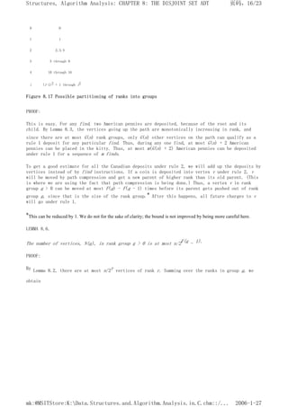 0 0
1 1
2 2,3,4
3 5 through 9
4 10 through 16
i (i-1)2 + 1 through i2
Figure 8.17 Possible partitioning of ranks into groups
PROOF:
This is easy. For any find, two American pennies are deposited, because of the root and its
child. By Lemma 8.3, the vertices going up the path are monotonically increasing in rank, and
since there are at most G(n) rank groups, only G(n) other vertices on the path can qualify as a
rule 1 deposit for any particular find. Thus, during any one find, at most G(n) + 2 American
pennies can be placed in the kitty. Thus, at most m(G(n) + 2) American pennies can be deposited
under rule 1 for a sequence of m finds.
To get a good estimate for all the Canadian deposits under rule 2, we will add up the deposits by
vertices instead of by find instructions. If a coin is deposited into vertex v under rule 2, v
will be moved by path compression and get a new parent of higher rank than its old parent. (This
is where we are using the fact that path compression is being done.) Thus, a vertex v in rank
group g > 0 can be moved at most F(g) - F(g - 1) times before its parent gets pushed out of rank
group g, since that is the size of the rank group.* After this happens, all future charges to v
will go under rule 1.
*This can be reduced by 1. We do not for the sake of clarity; the bound is not improved by being more careful here.
LEMMA 8.6.
The number of vertices, N(g), in rank group g > 0 is at most n/2F(g - 1).
PROOF:
By Lemma 8.2, there are at most n/2r vertices of rank r. Summing over the ranks in group g, we
obtain
页码，16/23
Structures, Algorithm Analysis: CHAPTER 8: THE DISJOINT SET ADT
2006-1-27
mk:@MSITStore:K:Data.Structures.and.Algorithm.Analysis.in.C.chm::/...
 