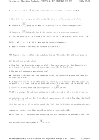 8.5 a. Show that if m = n2, then the running time of m union/find operations is O(m).
b. Show that if m = n log n, then the running time of m union/find operations is O(m) .
*c. Suppose m = (n log log n). What is the running time of m union/find operations?
*d. Suppose m = (n log* n). What is the running time of m union/find operations?
8.6 Show the operation of the program in Section 8.7 on the following graph: (1,2), (3,4), (3,6),
(5,7), (4,6), (2,4), (8,9), (5,8). What are the connected components?
8.7 Write a program to implement the algorithm in Section 8.7.
*8.8 Suppose we want to add an extra operation, deunion, which undoes the last union operation
that has not been already undone.
a. Show that if we do union-by-height and finds without path compression, then deunion is easy
and a sequence of m union, find, and deunion operations take O(m log n) time.
b. Why does path compression make deunion hard?
**c. Show how to implement all three operations so that the sequence of m operations takes O(m
log n/log log n) time.
* 8.9 Suppose we want to add an extra operation, remove(x), which removes x from its current set
and places it in its own. Show how to modify the union/find algorithm so that the running time of
a sequence of m union, find, and remove operations is O(m (m, n)).
**8.10 Give an algorithm that takes as input an n-vertex tree and a list of n pairs of vertices
and determines for each pair (v, w) the closest common ancestor of v and w. Your algorithm should
run in O(n log* n).
*8.11 Show that if all of the unions precede the finds, then the disjoint set algorithm with path
compression requires linear time, even if the unions are done arbitrarily.
**8.12 Prove that if unions are done arbitrarily, but path compression is performed on the finds,
then the worst-case running time is (m log n).
页码，20/23
Structures, Algorithm Analysis: CHAPTER 8: THE DISJOINT SET ADT
2006-1-27
mk:@MSITStore:K:Data.Structures.and.Algorithm.Analysis.in.C.chm::/...
 