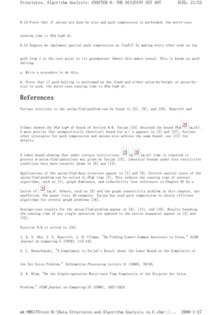8.13 Prove that if unions are done by size and path compression is performed, the worst-case
running time is O(m log* n).
8.14 Suppose we implement partial path compression on find(i) by making every other node on the
path from i to the root point to its grandparent (where this makes sense). This is known as path
halving.
a. Write a procedure to do this.
b. Prove that if path halving is performed on the finds and either union-by-height or union-by-
size is used, the worst-case running time is O(m log* n).
References
Various solutions to the union/find problem can be found in [5], [8], and [10]. Hopcroft and
Ullman showed the O(m log* n) bound of Section 8.6. Tarjan [14] obtained the bound O(m (m,n)).
A more precise (but asymptotically identical) bound for m < n appears in [2] and [17]. Various
other strategies for path compression and unions also achieve the same bound; see [17] for
details.
A lower bound showing that under certain restrictions (m (m,n)) time is required to
process m union/find operations was given by Tarjan [15]. Identical bounds under less restrictive
conditions have been recently shown in [6] and [13].
Applications of the union/find data structure appear in [1] and [9]. Certain special cases of the
union/find problem can be solved in O(m) time [7]. This reduces the running time of several
algorithms, such as [1], graph dominance, and reducibility (see references in Chapter 9) by a
factor of (m,n). Others, such as [9] and the graph connectivity problem in this chapter, are
unaffected. The paper lists 10 examples. Tarjan has used path compression to obtain efficient
algorithms for several graph problems [16].
Average-case results for the union/find problem appear in [4], [11], and [19]. Results bounding
the running time of any single operation (as opposed to the entire sequence) appear in [3] and
[12].
Exercise 8.8 is solved in [18].
1. A. V. Aho, J. E. Hopcroft, J. D. Ullman, "On Finding Lowest Common Ancestors in Trees," SIAM
Journal on Computing 5 (1976), 115-132.
2. L. Banachowski, "A Complement to Tarjan's Result about the Lower Bound on the Complexity of
the Set Union Problem," Information Processing Letters 11 (1980), 59-65.
3. N. Blum, "On the Single-operation Worst-case Time Complexity of the Disjoint Set Union
Problem," SIAM Journal on Computing 15 (1986), 1021-1024.
页码，21/23
Structures, Algorithm Analysis: CHAPTER 8: THE DISJOINT SET ADT
2006-1-27
mk:@MSITStore:K:Data.Structures.and.Algorithm.Analysis.in.C.chm::/...
 