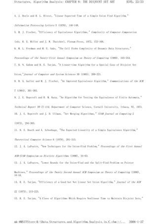 4. J. Doyle and R. L. Rivest, "Linear Expected Time of a Simple Union Find Algorithm,"
Information Processing Letters 5 (1976), 146-148.
5. M. J. Fischer, "Efficiency of Equivalence Algorithms," Complexity of Computer Computation
(eds. R. E. Miller and J. W. Thatcher), Plenum Press, 1972, 153-168.
6. M. L. Fredman and M. E. Saks, "The Cell Probe Complexity of Dynamic Data Structures,"
Proceedings of the Twenty-first Annual Symposium on Theory of Computing (1989), 345-354.
7. H. N. Gabow and R. E. Tarjan, "A Linear-time Algorithm for a Special Case of Disjoint Set
Union,"Journal of Computer and System Sciences 30 (1985), 209-221.
8. B. A. Galler and M. J. Fischer, "An Improved Equivalence Algorithm," Communications of the ACM
7 (1964), 301-303.
9. J. E. Hopcroft and R. M. Karp, "An Algorithm for Testing the Equivalence of Finite Automata,"
Technical Report TR-71-114, Department of Computer Science, Cornell University, Ithaca, NY, 1971.
10. J. E. Hopcroft and J. D. Ullman, "Set Merging Algorithms," SIAM Journal on Computing 2
(1973), 294-303.
11. D. E. Knuth and A. Schonhage, "The Expected Linearity of a Simple Equivalence Algorithm,"
Theoretical Computer Science 6 (1978), 281-315.
12. J. A. LaPoutre, "New Techniques for the Union-Find Problem," Proceedings of the First Annual
ACM-SIAM Symposium on Discrete Algorithms (1990), 54-63.
13. J. A. LaPoutre, "Lower Bounds for the Union-Find and the Split-Find Problem on Pointer
Machines," Proceedings of the Twenty Second Annual ACM Symposium on Theory of Computing (1990),
34-44.
14. R. E. Tarjan, "Efficiency of a Good but Not Linear Set Union Algorithm," Journal of the ACM
22 (1975), 215-225.
15. R. E. Tarjan, "A Class of Algorithms Which Require Nonlinear Time to Maintain Disjoint Sets,"
页码，22/23
Structures, Algorithm Analysis: CHAPTER 8: THE DISJOINT SET ADT
2006-1-27
mk:@MSITStore:K:Data.Structures.and.Algorithm.Analysis.in.C.chm::/...
 