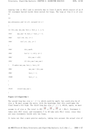 running time is O(n ) and is entirely due to lines 5 and 6, which consist of an O
(1) statement buried inside three nested for loops. The loop at line 2 is of size
n.
int
max_subsequence_sum( int a[], unsigned int n )
{
int this_sum, max_sum, best_i, best_j, i, j, k;
/*1*/ max_sum = 0; best_i = best_j = -1;
/*2*/ for( i=0; i<n; i++ )
/*3*/ for( j=i; j<n; j++ )
{
/*4*/ this_sum=0;
/*5*/ for( k = i; k<=j; k++ )
/*6*/ this_sum += a[k];
/*7*/ if( this_sum > max_sum )
{ /* update max_sum, best_i, best_j */
/*8*/ max_sum = this_sum;
/*9*/ best_i = i;
/*10*/ best_j = j;
}
}
/*11*/ return( max_sum );
}
Figure 2.5 Algorithm 1
The second loop has size n - i + 1, which could be small, but could also be of
size n. We must assume the worst, with the knowledge that this could make the
final bound a bit high. The third loop has size j - i + 1, which, again, we must
assume is of size n. The total is O(1 n n n) = O(n ). Statement 1
takes only O(1) total, and statements 7 to 10 take only O(n ) total, since they
are easy statements inside only two loops.
It turns out that a more precise analysis, taking into account the actual size of
页码，12/30
Structures, Algorithm Analysis: CHAPTER 2: ALGORITHM ANALYSIS
2006-1-27
mk:@MSITStore:K:Data.Structures.and.Algorithm.Analysis.in.C.chm::/...
 