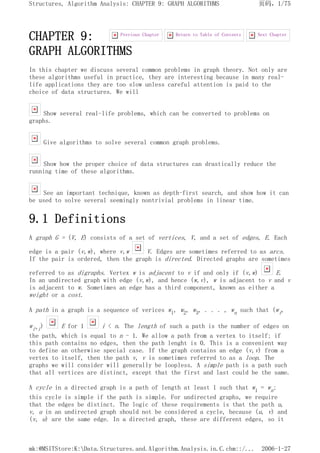 CHAPTER 9:
GRAPH ALGORITHMS
In this chapter we discuss several common problems in graph theory. Not only are
these algorithms useful in practice, they are interesting because in many real-
life applications they are too slow unless careful attention is paid to the
choice of data structures. We will
Show several real-life problems, which can be converted to problems on
graphs.
Give algorithms to solve several common graph problems.
Show how the proper choice of data structures can drastically reduce the
running time of these algorithms.
See an important technique, known as depth-first search, and show how it can
be used to solve several seemingly nontrivial problems in linear time.
9.1 Definitions
A graph G = (V, E) consists of a set of vertices, V, and a set of edges, E. Each
edge is a pair (v,w), where v,w V. Edges are sometimes referred to as arcs.
If the pair is ordered, then the graph is directed. Directed graphs are sometimes
referred to as digraphs. Vertex w is adjacent to v if and only if (v,w) E.
In an undirected graph with edge (v,w), and hence (w,v), w is adjacent to v and v
is adjacent to w. Sometimes an edge has a third component, known as either a
weight or a cost.
A path in a graph is a sequence of verices w1, w2, w3, . . . , wn such that (wi,
wi+i) E for 1 i < n. The length of such a path is the number of edges on
the path, which is equal to n - 1. We allow a path from a vertex to itself; if
this path contains no edges, then the path lenght is 0. This is a convenient way
to define an otherwise special case. If the graph contains an edge (v,v) from a
vertex to itself, then the path v, v is sometimes referred to as a loop. The
graphs we will consider will generally be loopless. A simple path is a path such
that all vertices are distinct, except that the first and last could be the same.
A cycle in a directed graph is a path of length at least 1 such that w1 = wn;
this cycle is simple if the path is simple. For undirected graphs, we require
that the edges be distinct. The logic of these requirements is that the path u,
v, u in an undirected graph should not be considered a cycle, because (u, v) and
(v, u) are the same edge. In a directed graph, these are different edges, so it
Next Chapter
Return to Table of Contents
Previous Chapter
页码，1/75
Structures, Algorithm Analysis: CHAPTER 9: GRAPH ALGORITHMS
2006-1-27
mk:@MSITStore:K:Data.Structures.and.Algorithm.Analysis.in.C.chm::/...
 