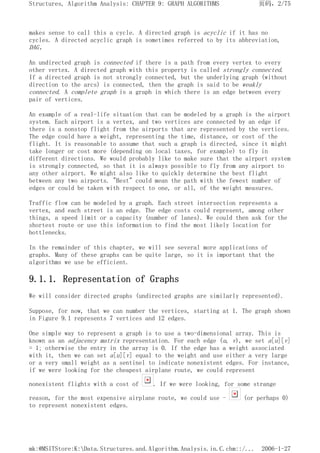 makes sense to call this a cycle. A directed graph is acyclic if it has no
cycles. A directed acyclic graph is sometimes referred to by its abbreviation,
DAG.
An undirected graph is connected if there is a path from every vertex to every
other vertex. A directed graph with this property is called strongly connected.
If a directed graph is not strongly connected, but the underlying graph (without
direction to the arcs) is connected, then the graph is said to be weakly
connected. A complete graph is a graph in which there is an edge between every
pair of vertices.
An example of a real-life situation that can be modeled by a graph is the airport
system. Each airport is a vertex, and two vertices are connected by an edge if
there is a nonstop flight from the airports that are represented by the vertices.
The edge could have a weight, representing the time, distance, or cost of the
flight. It is reasonable to assume that such a graph is directed, since it might
take longer or cost more (depending on local taxes, for example) to fly in
different directions. We would probably like to make sure that the airport system
is strongly connected, so that it is always possible to fly from any airport to
any other airport. We might also like to quickly determine the best flight
between any two airports. "Best" could mean the path with the fewest number of
edges or could be taken with respect to one, or all, of the weight measures.
Traffic flow can be modeled by a graph. Each street intersection represents a
vertex, and each street is an edge. The edge costs could represent, among other
things, a speed limit or a capacity (number of lanes). We could then ask for the
shortest route or use this information to find the most likely location for
bottlenecks.
In the remainder of this chapter, we will see several more applications of
graphs. Many of these graphs can be quite large, so it is important that the
algorithms we use be efficient.
9.1.1. Representation of Graphs
We will consider directed graphs (undirected graphs are similarly represented).
Suppose, for now, that we can number the vertices, starting at 1. The graph shown
in Figure 9.1 represents 7 vertices and 12 edges.
One simple way to represent a graph is to use a two-dimensional array. This is
known as an adjacency matrix representation. For each edge (u, v), we set a[u][v]
= 1; otherwise the entry in the array is 0. If the edge has a weight associated
with it, then we can set a[u][v] equal to the weight and use either a very large
or a very small weight as a sentinel to indicate nonexistent edges. For instance,
if we were looking for the cheapest airplane route, we could represent
nonexistent flights with a cost of . If we were looking, for some strange
reason, for the most expensive airplane route, we could use - (or perhaps 0)
to represent nonexistent edges.
页码，2/75
Structures, Algorithm Analysis: CHAPTER 9: GRAPH ALGORITHMS
2006-1-27
mk:@MSITStore:K:Data.Structures.and.Algorithm.Analysis.in.C.chm::/...
 