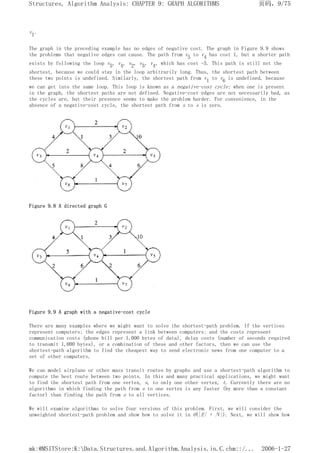 v1.
The graph in the preceding example has no edges of negative cost. The graph in Figure 9.9 shows
the problems that negative edges can cause. The path from v5 to v4 has cost 1, but a shorter path
exists by following the loop v5, v4, v2, v5, v4, which has cost -5. This path is still not the
shortest, because we could stay in the loop arbitrarily long. Thus, the shortest path between
these two points is undefined. Similarly, the shortest path from v1 to v6 is undefined, because
we can get into the same loop. This loop is known as a negative-cost cycle; when one is present
in the graph, the shortest paths are not defined. Negative-cost edges are not necessarily bad, as
the cycles are, but their presence seems to make the problem harder. For convenience, in the
absence of a negative-cost cycle, the shortest path from s to s is zero.
Figure 9.8 A directed graph G
Figure 9.9 A graph with a negative-cost cycle
There are many examples where we might want to solve the shortest-path problem. If the vertices
represent computers; the edges represent a link between computers; and the costs represent
communication costs (phone bill per 1,000 bytes of data), delay costs (number of seconds required
to transmit 1,000 bytes), or a combination of these and other factors, then we can use the
shortest-path algorithm to find the cheapest way to send electronic news from one computer to a
set of other computers.
We can model airplane or other mass transit routes by graphs and use a shortest-path algorithm to
compute the best route between two points. In this and many practical applications, we might want
to find the shortest path from one vertex, s, to only one other vertex, t. Currently there are no
algorithms in which finding the path from s to one vertex is any faster (by more than a constant
factor) than finding the path from s to all vertices.
We will examine algorithms to solve four versions of this problem. First, we will consider the
unweighted shortest-path problem and show how to solve it in O(|E| + |V|). Next, we will show how
页码，9/75
Structures, Algorithm Analysis: CHAPTER 9: GRAPH ALGORITHMS
2006-1-27
mk:@MSITStore:K:Data.Structures.and.Algorithm.Analysis.in.C.chm::/...
 
