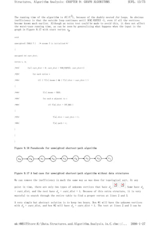 The running time of the algorithm is O(|V|2), because of the doubly nested for loops. An obvious
inefficiency is that the outside loop continues until NUM_VERTEX -1, even if all the vertices
become known much earlier. Although an extra test could be made to avoid this, it does not affect
the worst-case running time, as can be seen by generalizing what happens when the input is the
graph in Figure 9.17 with start vertex v9.
void
unweighted( TABLE T ) /* assume T is initialized */
{
unsigned int curr_dist;
vertex v, w;
/*1*/ for( curr_dist = 0; curr_dist < NUM_VERTEX; curr_dist++)
/*2*/ for each vertex v
/*3*/ if( ( !T[v].known ) && ( T[v].dist = curr_dist ) )
{
/*4*/ T[v].known = TRUE;
/*5*/ for each w adjacent to v
/*6*/ if( T[w].dist = INT_MAX )
{
/*7*/ T[w].dist = curr_dist + 1;
/*8*/ T[w].path = v;
}
}
}
Figure 9.16 Pseudocode for unweighted shortest-path algorithm
Figure 9.17 A bad case for unweighted shortest-path algorithm without data structures
We can remove the inefficiency in much the same way as was done for topological sort. At any
point in time, there are only two types of unknown vertices that have dv . Some have dv
= curr_dist, and the rest have dv = curr_dist + 1. Because of this extra structure, it is very
wasteful to search through the entire table to find a proper vertex at lines 2 and 3.
A very simple but abstract solution is to keep two boxes. Box #1 will have the unknown vertices
with dv = curr_dist, and box #2 will have dv = curr_dist + 1. The test at lines 2 and 3 can be
页码，13/75
Structures, Algorithm Analysis: CHAPTER 9: GRAPH ALGORITHMS
2006-1-27
mk:@MSITStore:K:Data.Structures.and.Algorithm.Analysis.in.C.chm::/...
 