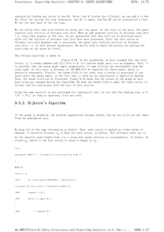 replaced by finding any vertex in box #1. After line 8 (inside the if block), we can add w to box
#2. After the outside for loop terminates, box #1 is empty, and box #2 can be transferred to box
#1 for the next pass of the for loop.
We can refine this idea even further by using just one queue. At the start of the pass, the queue
contains only vertices of distance curr_dist. When we add adjacent vertices of distance curr_dist
+ 1, since they enqueue at the rear, we are guaranteed that they will not be processed until
after all the vertices of distance curr_dist have been processed. After the last vertex at
distance curr_dist dequeues and is processed, the queue only contains vertices of distance
curr_dist + 1, so this process perpetuates. We merely need to begin the process by placing the
start node on the queue by itself.
The refined algorithm is shown in
Figure 9.18. In the pseudocode, we have assumed that the start
vertex, s, is known somehow and T[s].dist is 0. A C routine might pass s as an argument. Also, it
is possible that the queue might empty prematurely, if some vertices are unreachable from the
start node. In this case, a distance of INT_MAX will be reported for these nodes, which is
perfectly reasonable. Finally, the known field is not used; once a vertex is processed it can
never enter the queue again, so the fact that it need not be reprocessed is implicitly marked.
Thus, the known field can be discarded. Figure 9.19 shows how the values on the graph we have
been using are changed during the algorithm. We keep the known field to make the table easier to
follow, and for consistency with the rest of this section.
Using the same analysis as was performed for topological sort, we see that the running time is O
(|E| + |V|), as long as adjacency lists are used.
9.3.2. Dijkstra's Algorithm
If the graph is weighted, the problem (apparently) becomes harder, but we can still use the ideas
from the unweighted case.
We keep all of the same information as before. Thus, each vertex is marked as either known or
unknown. A tentative distance dv is kept for each vertex, as before. This distance turns out to
be the shortest path length from s to v using only known vertices as intermediates. As before, we
record pv, which is the last vertex to cause a change to dv.
void
unweighted( TABLE T ) /* assume T is initialized (Fig 9.30) */
{
QUEUE Q;
vertex v, w;
/*1*/ Q = create_queue( NUM_VERTEX ); make_null( Q );
/* enqueue the start vertex s, determined elsewhere */
/*2*/ enqueue( s, Q );
/*3*/ while( !is empty( Q ) )
{
/*4*/ v = dequeue( Q );
页码，14/75
Structures, Algorithm Analysis: CHAPTER 9: GRAPH ALGORITHMS
2006-1-27
mk:@MSITStore:K:Data.Structures.and.Algorithm.Analysis.in.C.chm::/...
 