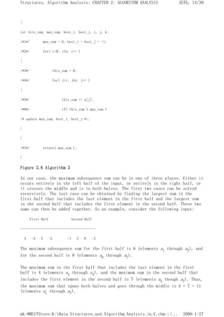 {
int this_sum, max_sum, best_i, best_j, i, j, k;
/*1*/ max_sum = 0; best_i = best_j = -1;
/*2*/ for( i=0; i<n; i++ )
{
/*3*/ this_sum = 0;
/*4*/ for( j=i; j<n; j++ )
{
/*5*/ this_sum += a[j];
/*6*/ if( this_sum > max_sum )
/* update max_sum, best_i, best_j */;
}
}
/*7*/ return( max_sum );
}
Figure 2.6 Algorithm 2
In our case, the maximum subsequence sum can be in one of three places. Either it
occurs entirely in the left half of the input, or entirely in the right half, or
it crosses the middle and is in both halves. The first two cases can be solved
recursively. The last case can be obtained by finding the largest sum in the
first half that includes the last element in the first half and the largest sum
in the second half that includes the first element in the second half. These two
sums can then be added together. As an example, consider the following input:
First Half Second Half
----------------------------------------
4 -3 5 -2 -1 2 6 -2
The maximum subsequence sum for the first half is 6 (elements a1 through a3), and
for the second half is 8 (elements a6 through a7).
The maximum sum in the first half that includes the last element in the first
half is 4 (elements a1 through a4), and the maximum sum in the second half that
includes the first element in the second half is 7 (elements a5 though a7). Thus,
the maximum sum that spans both halves and goes through the middle is 4 + 7 = 11
(elements a1 through a7).
页码，14/30
Structures, Algorithm Analysis: CHAPTER 2: ALGORITHM ANALYSIS
2006-1-27
mk:@MSITStore:K:Data.Structures.and.Algorithm.Analysis.in.C.chm::/...
 