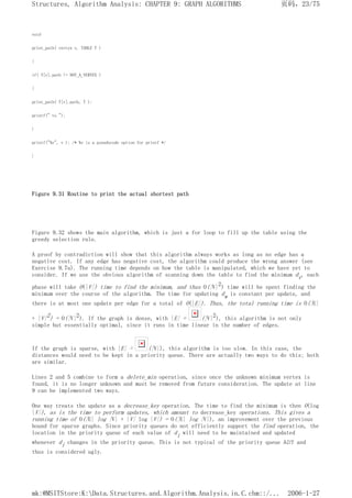 void
print_path( vertex v, TABLE T )
{
if( T[v].path != NOT_A_VERTEX )
{
print_path( T[v].path, T );
printf(" to ");
}
printf("%v", v ); /* %v is a pseudocode option for printf */
}
Figure 9.31 Routine to print the actual shortest path
Figure 9.32 shows the main algorithm, which is just a for loop to fill up the table using the
greedy selection rule.
A proof by contradiction will show that this algorithm always works as long as no edge has a
negative cost. If any edge has negative cost, the algorithm could produce the wrong answer (see
Exercise 9.7a). The running time depends on how the table is manipulated, which we have yet to
consider. If we use the obvious algorithm of scanning down the table to find the minimum dv, each
phase will take O(|V|) time to find the minimum, and thus O(|V|2) time will be spent finding the
minimum over the course of the algorithm. The time for updating dw is constant per update, and
there is at most one update per edge for a total of O(|E|). Thus, the total running time is O(|E|
+ |V|2) = O(|V|2). If the graph is dense, with |E| = (|V|2), this algorithm is not only
simple but essentially optimal, since it runs in time linear in the number of edges.
If the graph is sparse, with |E| = (|V|), this algorithm is too slow. In this case, the
distances would need to be kept in a priority queue. There are actually two ways to do this; both
are similar.
Lines 2 and 5 combine to form a delete_min operation, since once the unknown minimum vertex is
found, it is no longer unknown and must be removed from future consideration. The update at line
9 can be implemented two ways.
One way treats the update as a decrease_key operation. The time to find the minimum is then O(log
|V|), as is the time to perform updates, which amount to decrease_key operations. This gives a
running time of O(|E| log |V| + |V| log |V|) = O(|E| log |V|), an improvement over the previous
bound for sparse graphs. Since priority queues do not efficiently support the find operation, the
location in the priority queue of each value of di will need to be maintained and updated
whenever di changes in the priority queue. This is not typical of the priority queue ADT and
thus is considered ugly.
页码，23/75
Structures, Algorithm Analysis: CHAPTER 9: GRAPH ALGORITHMS
2006-1-27
mk:@MSITStore:K:Data.Structures.and.Algorithm.Analysis.in.C.chm::/...
 