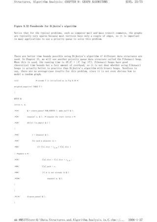 Figure 9.32 Pseudocode for Dijkstra's algorithm
Notice that for the typical problems, such as computer mail and mass transit commutes, the graphs
are typically very sparse because most vertices have only a couple of edges, so it is important
in many applications to use a priority queue to solve this problem.
There are better time bounds possible using Dijkstra's algorithm if different data structures are
used. In Chapter 11, we will see another priority queue data structure called the Fibonacci heap.
When this is used, the running time is O(|E| + |V| log |V|). Fibonacci heaps have good
theoretical time bounds but a fair amount of overhead, so it is not dear whether using Fibonacci
heaps is actually better in practice than Dijkstra's algorithm with binary heaps. Needless to
say, there are no average-case results for this problem, since it is not even obvious how to
model a random graph.
void /* assume T is initialized as in Fig 9.18 */
weighted_negative( TABLE T )
{
QUEUE Q;
vertex v, w;
/*1*/ Q = create_queue( NUM_VERTEX ); make_null( Q );
/*2*/ enqueue( s, Q ); /* enqueue the start vertex s */
/*3*/ while( !is_empty( Q ) )
{
/*4*/ v = dequeue( Q );
/*5*/ for each w adjacent to v
/*6*/ if( T[v].dist + cv,w < T[w].dist )
{ /*update w */
/*7*/ T[w].dist = T[v].dist + cv,w ;
/*8*/ T[w].path = v;
/*9*/ if( w is not already in Q )
/*10*/ enqueue( w, Q );
}
}
/*11*/ dispose_queue( Q );
}
页码，25/75
Structures, Algorithm Analysis: CHAPTER 9: GRAPH ALGORITHMS
2006-1-27
mk:@MSITStore:K:Data.Structures.and.Algorithm.Analysis.in.C.chm::/...
 