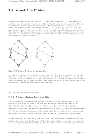 9.4. Network Flow Problems
Suppose we are given a directed graph G = (V, E) with edge capacities cv,w. These capacities
could represent the amount of water that could flow through a pipe or the amount of traffic that
could flow on a street between two intersections. We have two vertices: s, which we call the
source, and t, which is the sink. Through any edge, (v, w), at most cv,w units of "flow" may
pass. At any vertex, v, that is not either s or t, the total flow coming in must equal the total
flow going out. The maximum flow problem is to determine the maximum amount of flow that can pass
from s to t. As an example, for the graph in Figure 9.39 on the left the maximum flow is 5, as
indicated by the graph on the right.
Figure 9.39 A graph (left) and its maximum flow
As required by the problem statement, no edge carries more flow than its capacity. Vertex a has
three units of flow coming in, which it distributes to c and d. Vertex d takes three units of
flow from a and b and combines this, sending the result to t. A vertex can combine and distribute
flow in any manner that it likes, as long as edge capacities are not violated and as long as flow
conservation is maintained (what goes in must come out).
9.4.1. A Simple Maximum-Flow Algorithm
9.4.1. A Simple Maximum-Flow Algorithm
A first attempt to solve the problem proceeds in stages. We start with our graph, G, and
construct a flow graph Gf. Gf tells the flow that has been attained at any stage in the
algorithm. Initially all edges in Gf have no flow, and we hope that when the algorithm
terminates, Gf contains a maximum flow. We also construct a graph, Gr, called the residual graph.
Gr tells, for each edge, how much more flow can be added. We can calculate this by subtracting
the current flow from the capacity for each edge. An edge in Gr is known as a residual edge.
At each stage, we find a path in Gr from s to t. This path is known as an augmenting path. The
minimum edge on this path is the amount of flow that can be added to every edge on the path. We
do this by adjusting Gf and recomputing Gr. When we find no path from s to t in Gr, we terminate.
页码，30/75
Structures, Algorithm Analysis: CHAPTER 9: GRAPH ALGORITHMS
2006-1-27
mk:@MSITStore:K:Data.Structures.and.Algorithm.Analysis.in.C.chm::/...
 