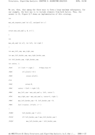 We see, then, that among the three ways to form a large maximum subsequence, for
our example, the best way is to include elements from both halves. Thus, the
answer is 11. Figure 2.7 shows an implementation of this strategy.
int
max_sub_sequence_sum( int a[], unsigned int n )
{
return max_sub_sum( a, 0, n-1 );
}
int
max_sub_sum( int a[], int left, int right )
{
int max_left_sum, max_right_sum;
int max_left_border_sum, max_right_border_sum;
int left_border_sum, right_border_sum;
int center, i;
/*1*/ if ( left == right ) /* Base Case */
/*2*/ if( a[left] > 0 )
/*3*/ return a[left];
else
/*4*/ return 0;
/*5*/ center = (left + right )/2;
/*6*/ max_left_sum = max_sub_sum( a, left, center );
/*7*/ max_right_sum = max_sub_sum( a, center+1, right );
/*8*/ max_left_border_sum = 0; left_border_sum = 0;
/*9*/ for( i=center; i>=left; i-- )
{
/*10*/ left_border_sum += a[i];
/*11*/ if( left_border_sum > max_left_border_sum )
/*12*/ max_left_border_sum = left_border_sum;
页码，15/30
Structures, Algorithm Analysis: CHAPTER 2: ALGORITHM ANALYSIS
2006-1-27
mk:@MSITStore:K:Data.Structures.and.Algorithm.Analysis.in.C.chm::/...
 