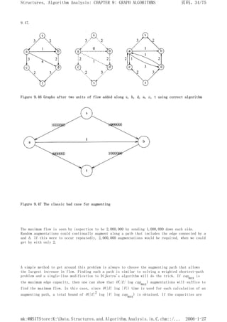 9.47.
Figure 9.46 Graphs after two units of flow added along s, b, d, a, c, t using correct algorithm
Figure 9.47 The classic bad case for augmenting
The maximum flow is seen by inspection to be 2,000,000 by sending 1,000,000 down each side.
Random augmentations could continually augment along a path that includes the edge connected by a
and b. If this were to occur repeatedly, 2,000,000 augmentations would be required, when we could
get by with only 2.
A simple method to get around this problem is always to choose the augmenting path that allows
the largest increase in flow. Finding such a path is similar to solving a weighted shortest-path
problem and a single-line modification to Dijkstra's algorithm will do the trick. If capmax is
the maximum edge capacity, then one can show that O(|E| log capmax) augmentations will suffice to
find the maximum flow. In this case, since O(|E| log |V|) time is used for each calculation of an
augmenting path, a total bound of O(|E|2 log |V| log capmax) is obtained. If the capacities are
页码，34/75
Structures, Algorithm Analysis: CHAPTER 9: GRAPH ALGORITHMS
2006-1-27
mk:@MSITStore:K:Data.Structures.and.Algorithm.Analysis.in.C.chm::/...
 