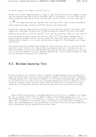 all small integers, this reduces to O(|E|2 log |V|).
Another way to choose augmenting paths is always to take the path with the least number of edges,
with the plausible expectation that by choosing a path in this manner, it is less likely that a
small, flow-restricting edge will turn up on the path. Using this rule, it can be shown that O
(|E| |V|) augmenting steps are required. Each step takes O(|E|), again using an unweighted
shortest-path algorithm, yielding a O(|E|2|V|) bound on the running time.
Further data structure improvements are possible to this algorithm, and there are several, more
complicated, algorithms. A long history of improved bounds has lowered the current best-known
bound for this problem to O(|E||V| log(|V|2/ |E|)) (see the references). There are also a host of
very good bounds for special cases. For instance, O(|E||V|1/2) time finds a maximum flow in a
graph, having the property that all vertices except the source and sink have either a single
incoming edge of capacity 1 or a single outgoing edge of capacity 1. These graphs occur in many
applications.
The analyses required to produce these bounds are rather intricate, and it is not clear how the
worst-case results relate to the running times encountered in practice. A related, even more
difficult problem is the min-cost flow problem. Each edge has not only a capacity but a cost per
unit of flow. The problem is to find, among all maximum flows, the one flow of minimum cost. Both
of these problems are being actively researched.
9.5. Minimum Spanning Tree
The next problem we will consider is that of finding a minimum spanning tree in an undirected
graph. The problem makes sense for directed graphs but appears to be more difficult. Informally,
a minimum spanning tree of an undirected graph G is a tree formed from graph edges that connects
all the vertices of G at lowest total cost. A minimum spanning tree exists if and only if G is
connected. Although a robust algorithm should report the case that G is unconnected, we will
assume that G is connected, and leave the issue of robustness as an exercise for the reader.
In
Figure 9.48 the second graph is a minimum spanning tree of the first (it happens to be unique,
but this is unusual). Notice that the number of edges in the minimum spanning tree is |V| - 1.
The minimum spanning tree is a tree because it is acyclic, it is spanning because it covers every
edge, and it is minimum for the obvious reason. If we need to wire a house with a minimum of
cable, then a minimum spanning tree problem needs to be solved. There are two basic algorithms to
solve this problem; both are greedy. We now describe them.
页码，35/75
Structures, Algorithm Analysis: CHAPTER 9: GRAPH ALGORITHMS
2006-1-27
mk:@MSITStore:K:Data.Structures.and.Algorithm.Analysis.in.C.chm::/...
 