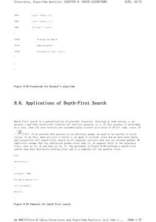 /*7*/ u_set = find( u, S );
/*8*/ v_set = find( v, S );
/*9*/ if( u_set != v_set )
{
/*10*/ /* accept the edge */
/*11*/ edges_accepted++;
/*12*/ set_union( S, u_set, v_set );
}
}
}
Figure 9.58 Pseudocode for Kruskal's algorithm
9.6. Applications of Depth-First Search
Depth-first search is a generalization of preorder traversal. Starting at some vertex, v, we
process v and then recursively traverse all vertices adjacent to v. If this process is performed
on a tree, then all tree vertices are systematically visited in a total of O(|E|) time, since |E|
= (|V|). If we perform this process on an arbitrary graph, we need to be careful to avoid
cycles. To do this, when we visit a vertex v, we mark it visited, since now we have been there,
and recursively call depth-first search on all adjacent vertices that are not already marked. We
implicitly assume that for undirected graphs every edge (v, w) appears twice in the adjacency
lists: once as (v, w) and once as (w, v). The procedure in Figure 9.59 performs a depth-first
search (and does absolutely nothing else) and is a template for the general style.
void
dfs( vertex v )
{
visited[v] = TRUE;
for each w adjacent to v
if( !visited[w] )
dfs( w );
}
Figure 9.59 Template for depth-first search
页码，43/75
Structures, Algorithm Analysis: CHAPTER 9: GRAPH ALGORITHMS
2006-1-27
mk:@MSITStore:K:Data.Structures.and.Algorithm.Analysis.in.C.chm::/...
 