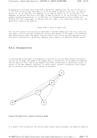We graphically illustrate these steps with a depth-first spanning tree. The root of the tree is
A, the first vertex visited. Each edge (v, w) in the graph is present in the tree. If, when we
process (v, w), we find that w is unmarked, or if, when we process (w, v), we find that v is
unmarked, we indicate this with a tree edge. If when we process (v, w), we find that w is already
marked, and when processing (w, v), we find that v is already marked, we draw a dashed line,
which we will call a back edge, to indicate that this "edge" is not really part of the tree. The
depth-first search of the graph in
Figure 9.60 is shown in Figure 9.61.
The tree will simulate the traversal we performed. A preorder numbering of the tree, using only
tree edges, tells us the order in which the vertices were marked. If the graph is not connected,
then processing all nodes (and edges) requires several calls to dfs, and each generates a tree.
This entire collection is a depth-first spanning forest, which is so named for obvious reasons.
9.6.2. Biconnectivity
A connected undirected graph is biconnected if there are no vertices whose removal disconnects
the rest of the graph. The graph in the example above is biconnected. If the nodes are computers
and the edges are links, then if any computer goes down, network mail is unaffected, except, of
course, at the down computer. Similarly, if a mass transit system is biconnected, users always
have an alternate route should some terminal be disrupted.
Figure 9.61 Depth-first search of previous graph
If a graph is not biconnected, the vertices whose removal would disconnect the graph are known as
页码，45/75
Structures, Algorithm Analysis: CHAPTER 9: GRAPH ALGORITHMS
2006-1-27
mk:@MSITStore:K:Data.Structures.and.Algorithm.Analysis.in.C.chm::/...
 