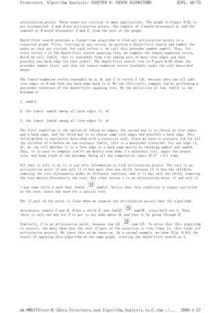 articulation points. These nodes are critical in many applications. The graph in Figure 9.62 is
not biconnected: C and D are articulation points. The removal of C would disconnect G, and the
removal of D would disconnect E and F, from the rest of the graph.
Depth-first search provides a linear-time algorithm to find all articulation points in a
connected graph. First, starting at any vertex, we perform a depth-first search and number the
nodes as they are visited. For each vertex v, we call this preorder number num(v). Then, for
every vertex v in the depth-first search spanning tree, we compute the lowest-numbered vertex,
which we call low(v), that is reachable from v by taking zero or more tree edges and then
possibly one back edge (in that order). The depth-first search tree in Figure 9.63 shows the
preorder number first, and then the lowest-numbered vertex reachable under the rule described
above.
The lowest-numbered vertex reachable by A, B, and C is vertex 1 (A), because they can all take
tree edges to D and then one back edge back to A. We can efficiently compute low by performing a
postorder traversal of the depth-first spanning tree. By the definition of low, low(v) is the
minimum of
1. num(v)
2. the lowest num(w) among all back edges (v, w)
3. the lowest low(w) among all tree edges (v, w)
The first condition is the option of taking no edges, the second way is to choose no tree edges
and a back edge, and the third way is to choose some tree edges and possibly a back edge. This
third method is succinctly described with a recursive call. Since we need to evaluate low for all
the children of v before we can evaluate low(v), this is a postorder traversal. For any edge (v,
w), we can tell whether it is a tree edge or a back edge merely by checking num(v) and num(w).
Thus, it is easy to compute low(v): we merely scan down v's adjacency list, apply the proper
rule, and keep track of the minimum. Doing all the computation takes O(|E| +|V|) time.
All that is left to do is to use this information to find articulation points. The root is an
articulation point if and only if it has more than one child, because if it has two children,
removing the root disconnects nodes in different subtrees, and if it has only one child, removing
the root merely disconnects the root. Any other vertex v is an articulation point if and only if
v has some child w such that low(w) num(v). Notice that this condition is always satisfied
at the root; hence the need for a special test.
The if part of the proof is clear when we examine the articulation points that the algorithm
determines, namely C and D. D has a child E, and low(E) num(D), since both are 4. Thus,
there is only one way for E to get to any node above D, and that is by going through D.
Similarly, C is an articulation point, because low (G) num (C). To prove that this algorithm
is correct, one must show that the only if part of the assertion is true (that is, this finds all
articulation points). We leave this as an exercise. As a second example, we show (Fig. 9.64) the
result of applying this algorithm on the same graph, starting the depth-first search at C.
页码，46/75
Structures, Algorithm Analysis: CHAPTER 9: GRAPH ALGORITHMS
2006-1-27
mk:@MSITStore:K:Data.Structures.and.Algorithm.Analysis.in.C.chm::/...
 