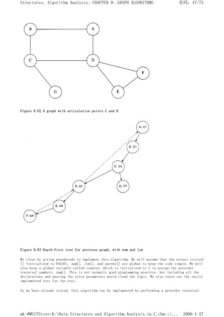 Figure 9.62 A graph with articulation points C and D
Figure 9.63 Depth-first tree for previous graph, with num and low
We close by giving pseudocode to implement this algorithm. We will assume that the arrays visited
[] (initialized to FALSE), num[], low[], and parent[] are global to keep the code simple. We will
also keep a global variable called counter, which is initialized to 1 to assign the preorder
traversal numbers, num[]. This is not normally good programming practice, but including all the
declarations and passing the extra parameters would cloud the logic. We also leave out the easily
implemented test for the root.
As we have already stated, this algorithm can be implemented by performing a preorder traversal
页码，47/75
Structures, Algorithm Analysis: CHAPTER 9: GRAPH ALGORITHMS
2006-1-27
mk:@MSITStore:K:Data.Structures.and.Algorithm.Analysis.in.C.chm::/...
 