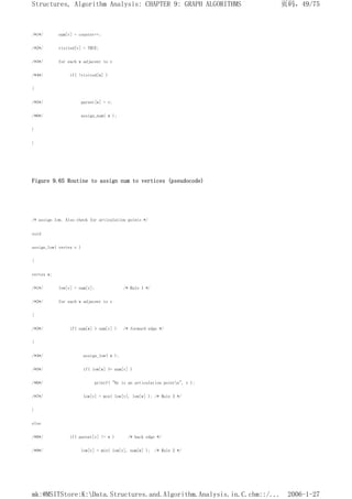 /*1*/ num[v] = counter++;
/*2*/ visited[v] = TRUE;
/*3*/ for each w adjacent to v
/*4*/ if( !visited[w] )
{
/*5*/ parent[w] = v;
/*6*/ assign_num( w );
}
}
Figure 9.65 Routine to assign num to vertices (pseudocode)
/* assign low. Also check for articulation points */
void
assign_low( vertex v )
{
vertex w;
/*1*/ low[v] = num[v]; /* Rule 1 */
/*2*/ for each w adjacent to v
{
/*3*/ if( num[w] > num[v] ) /* forward edge */
{
/*4*/ assign_low( w );
/*5*/ if( low[w] >= num[v] )
/*6*/ printf( "%v is an articulation pointn", v );
/*7*/ low[v] = min( low[v], low[w] ); /* Rule 3 */
}
else
/*8*/ if( parent[v] != w ) /* back edge */
/*9*/ low[v] = min( low[v], num[w] ); /* Rule 2 */
页码，49/75
Structures, Algorithm Analysis: CHAPTER 9: GRAPH ALGORITHMS
2006-1-27
mk:@MSITStore:K:Data.Structures.and.Algorithm.Analysis.in.C.chm::/...
 
